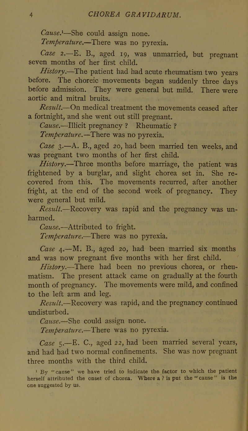 Cause.1—She could assign none. Temperature.—There was no pyrexia. Case 2.—E. B., aged 19, was unmarried, but pregnant seven months of her first child. History.—The patient had had acute rheumatism two years before. The choreic movements began suddenly three days before admission. They were general but mild. There were aortic and mitral bruits. Result.—On medical treatment the movements ceased after a fortnight, and she went out still pregnant. Cause.—Illicit pregnancy ? Rheumatic ? Temperature.—There was no pyrexia. Case 3.—A. B., aged 20, had been married ten weeks, and was pregnant two months of her first child. History.—Three months before marriage, the patient was frightened by a burglar, and slight chorea set in. She re- covered from this. The movements recurred, after another fright, at the end of the second week of pregnancy. They were general but mild. Result.—Recovery was rapid and the pregnancy was un- harmed. Cause.—Attributed to fright. Te?nperature.—There was no pyrexia. Case 4.—M. B., aged 20, had been married six months and was now pregnant five months with her first child. History.—There had been no previous chorea, or rheu- matism. The present attack came on gradually at the fourth month of pregnancy. The movements were mild, and confined to the left arm and leg. Result.—Recovery was rapid, and the pregnancy continued undisturbed. Cause.—She could assign none. Temperature— There was no pyrexia. Case 5.—E. C., aged 22, had been married several years, and had had two normal confinements. She was now pregnant three months with the third child. 1 By cause” we have tried to indicate the factor to which the patient herself attributed the onset of chorea. Where a ? is put the ,rcause is the one suggested by us.