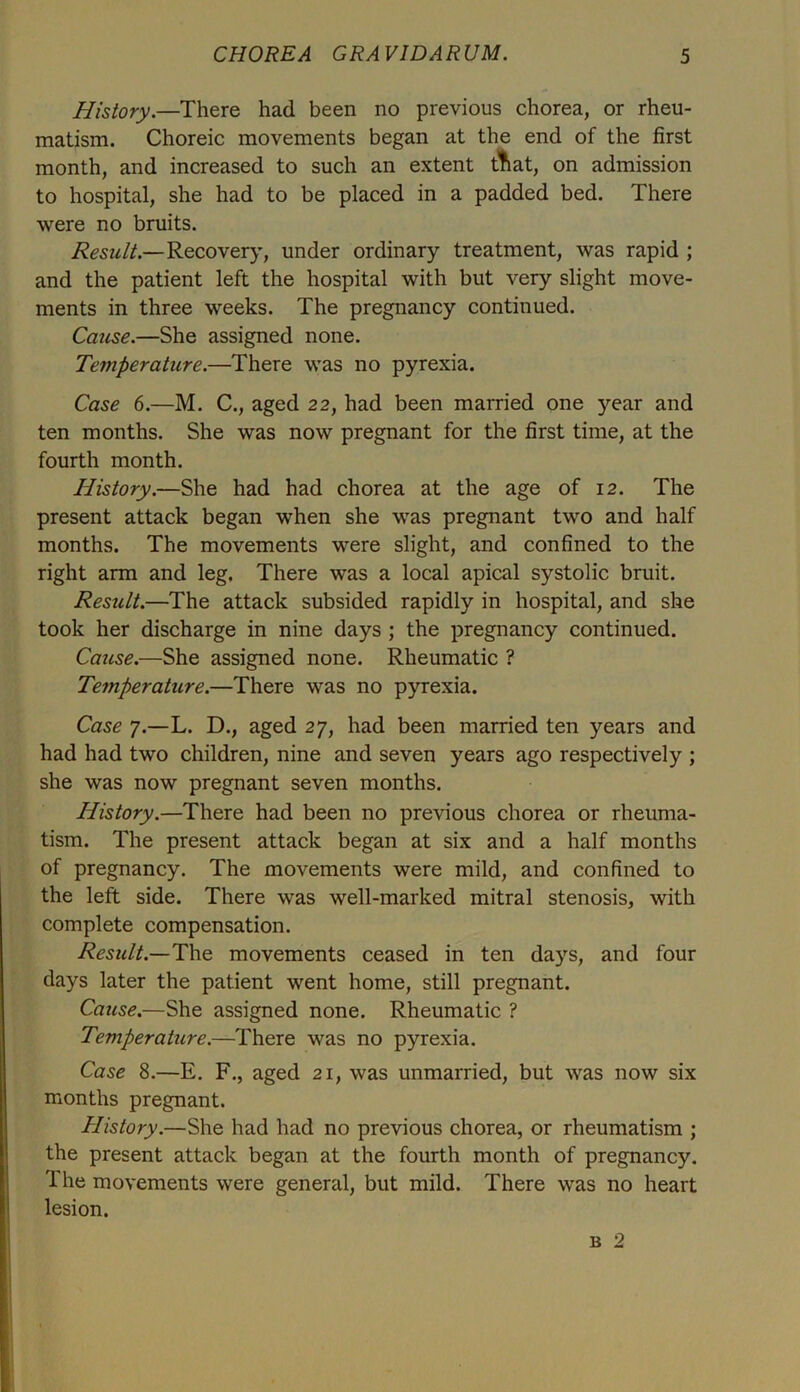 History.—There had been no previous chorea, or rheu- matism. Choreic movements began at the end of the first month, and increased to such an extent ttiat, on admission to hospital, she had to be placed in a padded bed. There were no bruits. Result.—Recovery, under ordinary treatment, was rapid ; and the patient left the hospital with but very slight move- ments in three weeks. The pregnancy continued. Cause.—She assigned none. Temperature.—There was no pyrexia. Case 6.—M. C., aged 22, had been married one year and ten months. She was now pregnant for the first time, at the fourth month. History.—She had had chorea at the age of 12. The present attack began when she was pregnant two and half months. The movements were slight, and confined to the right arm and leg. There was a local apical systolic bruit. Result.—The attack subsided rapidly in hospital, and she took her discharge in nine days ; the pregnancy continued. Cause.—She assigned none. Rheumatic ? Temperature.—There was no pyrexia. Case 7.—L. D., aged 27, had been married ten years and had had two children, nine and seven years ago respectively ; she was now pregnant seven months. History.—There had been no previous chorea or rheuma- tism. The present attack began at six and a half months of pregnancy. The movements were mild, and confined to the left side. There was well-marked mitral stenosis, with complete compensation. Result.—The movements ceased in ten days, and four days later the patient went home, still pregnant. Cause.—She assigned none. Rheumatic ? Temperature.—There was no pyrexia. Case 8.—E. F., aged 21, was unmarried, but was now six months pregnant. History.—She had had no previous chorea, or rheumatism ; the present attack began at the fourth month of pregnancy. The movements were general, but mild. There was no heart lesion. b 2