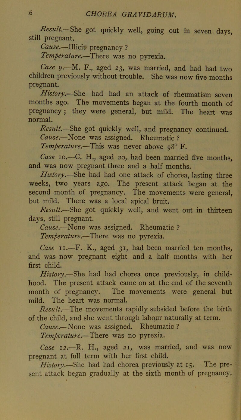 Result— She got quickly well, going out in seven days, still pregnant. Cause.—Illicit pregnancy ? Temperature.—There was no pyrexia. Case 9.—M. F., aged 23, was married, and had had two children previously without trouble. She was now five months pregnant. History.—She had had an attack of rheumatism seven months ago. The movements began at the fourth month of pregnancy; they were general, but mild. The heart was normal. Result.—She got quickly well, and pregnancy continued. Cause.—None was assigned. Rheumatic ? Temperature.—This was never above 98° F. Case 10.—C. H., aged 20, had been married five months, and was now pregnant three and a half months. History.—She had had one attack of chorea, lasting three weeks, two years ago. The present attack began at the second month of pregnancy. The movements were general, but mild. There was a local apical bruit. Result.—She got quickly well, and went out in thirteen days, still pregnant. Cause.—None was assigned. Rheumatic ? Temperature.—There was no p}rrexia. Case 11.—F. K., aged 31, had been married ten months, and was now pregnant eight and a half months with her first child. History.—She had had chorea once previously, in child- hood. The present attack came on at the end of the seventh month of pregnancy. The movements were general but mild. The heart was normal. Result.—The movements rapidly subsided before the birth of the child, and she went through labour naturally at term. Cause.— None was assigned. Rheumatic ? Temperature.—There was no pyrexia. Case 12.—R. H., aged 21, was married, and was now pregnant at full term with her first child. History.—She had had chorea previously at 15. The pre- sent attack began gradually at the sixth month of pregnancy.