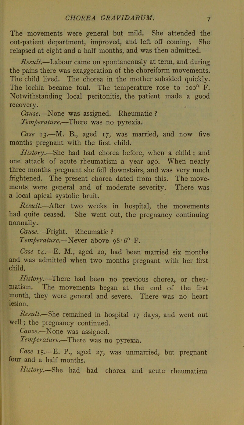 The movements were general blit mild. She attended the out-patient department, improved, and left off coming. She relapsed at eight and a half months, and was then admitted. Result.—Labour came on spontaneously at term, and during the pains there was exaggeration of the choreiform movements. The child lived. The chorea in the mother subsided quickly. The lochia became foul. The temperature rose to ioo° F. Notwithstanding local peritonitis, the patient made a good recovery. Cause.—None was assigned. Rheumatic ? Temperature.—There was no pyrexia. Case 13.—M. B., aged 17, was married, and now five months pregnant with the first child. History.—She had had chorea before, when a child ; and one attack of acute rheumatism a year ago. When nearly three months pregnant she fell downstairs, and was very much frightened. The present chorea dated from this. The move- ments were general and of moderate severity. There was a local apical systolic bruit. Result.—After two weeks in hospital, the movements had quite ceased. She went out, the pregnancy continuing normally. Cause.—Fright. Rheumatic ? Temperature.—Never above 98'6° F. Case 14.—E. M., aged 20, had been married six months and was admitted when two months pregnant with her first child. History.—There had been no previous chorea, or rheu- matism. The movements began at the end of the first month, they were general and severe. There was no heart lesion. Result.—She remained in hospital 17 days, and went out well; the pregnancy continued. Cause.—None was assigned. Temperature.—There was no pyrexia. Case 15.—E. P., aged 27, was unmarried, but pregnant four and a half months. History.—She had had chorea and acute rheumatism