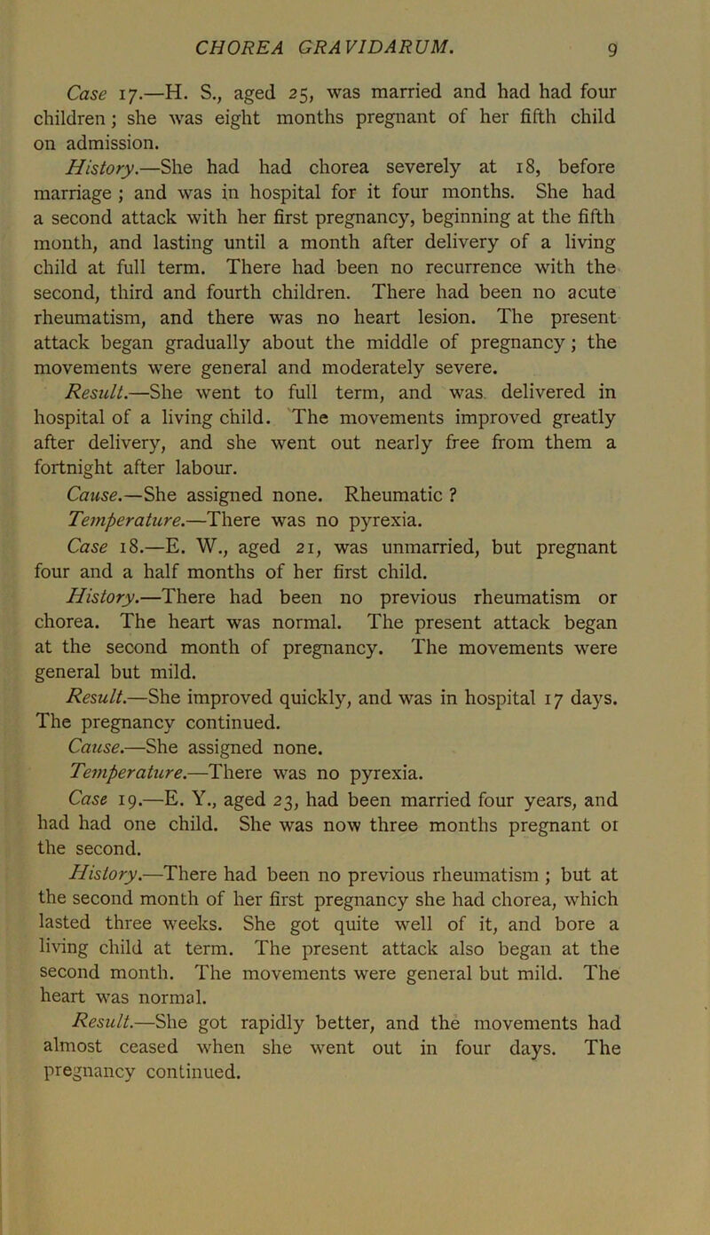 Case 17.—H. S., aged 25, was married and had had four children; she was eight months pregnant of her fifth child on admission. History.—She had had chorea severely at 18, before marriage ; and was in hospital for it four months. She had a second attack with her first pregnancy, beginning at the fifth month, and lasting until a month after delivery of a living child at full term. There had been no recurrence with the second, third and fourth children. There had been no acute rheumatism, and there was no heart lesion. The present attack began gradually about the middle of pregnancy; the movements were general and moderately severe. Result.—She went to full term, and was. delivered in hospital of a living child. The movements improved greatly after delivery, and she went out nearly free from them a fortnight after labour. Cause.—She assigned none. Rheumatic ? Temperature.—There was no pyrexia. Case 18.—E. W., aged 21, was unmarried, but pregnant four and a half months of her first child. History.—There had been no previous rheumatism or chorea. The heart was normal. The present attack began at the second month of pregnancy. The movements were general but mild. Result.—She improved quickly, and was in hospital 17 days. The pregnancy continued. Cause.—She assigned none. Teviperature.—There was no pyrexia. Case 19.—E. Y., aged 23, had been married four years, and had had one child. She was now three months pregnant or the second. History.—There had been no previous rheumatism ; but at the second month of her first pregnancy she had chorea, which lasted three weeks. She got quite well of it, and bore a living child at term. The present attack also began at the second month. The movements were general but mild. The heart was normal. Result.—She got rapidly better, and the movements had almost ceased when she went out in four days. The pregnancy continued.