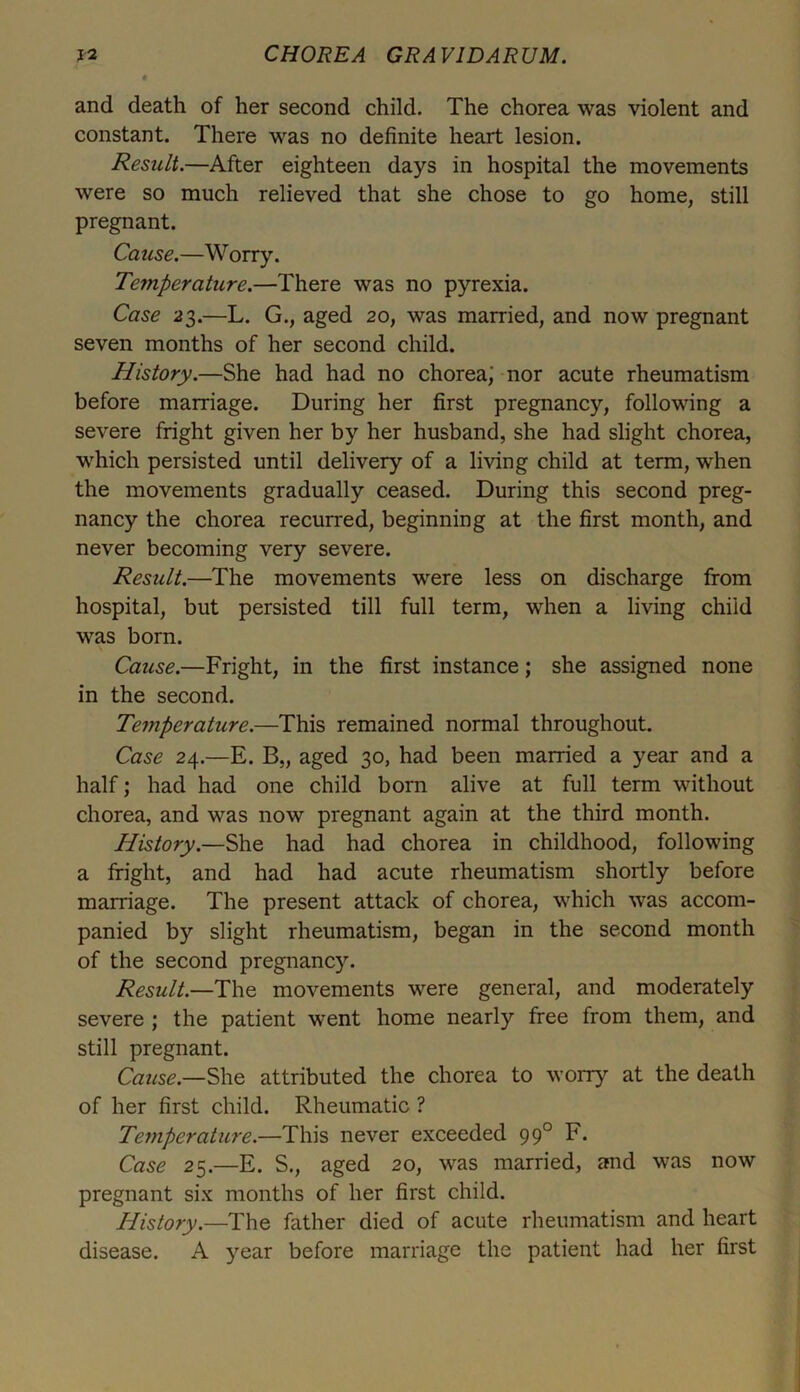 and death of her second child. The chorea was violent and constant. There was no definite heart lesion. Result.—After eighteen days in hospital the movements were so much relieved that she chose to go home, still pregnant. Cause.—Worry. Temperature.—There was no pyrexia. Case 23.—L. G., aged 20, was married, and now pregnant seven months of her second child. History.—She had had no chorea; nor acute rheumatism before marriage. During her first pregnane}’’, following a severe fright given her by her husband, she had slight chorea, which persisted until delivery of a living child at term, when the movements gradually ceased. During this second preg- nancy the chorea recurred, beginning at the first month, and never becoming very severe. Result.—The movements were less on discharge from hospital, but persisted till full term, when a living child was born. Cause.—Fright, in the first instance; she assigned none in the second. Temperature.—This remained normal throughout. Case 24.—E. B„ aged 30, had been married a year and a half; had had one child born alive at full term without chorea, and was now pregnant again at the third month. History.—She had had chorea in childhood, following a fright, and had had acute rheumatism shortly before marriage. The present attack of chorea, which was accom- panied by slight rheumatism, began in the second month of the second pregnancy. Result.—The movements were general, and moderately severe ; the patient went home nearly free from them, and still pregnant. Cause— She attributed the chorea to worry at the death of her first child. Rheumatic ? Temperature.—This never exceeded 990 F. Case 25.—E. S., aged 20, was married, and was now pregnant six months of her first child. History.—The father died of acute rheumatism and heart disease. A year before marriage the patient had her first