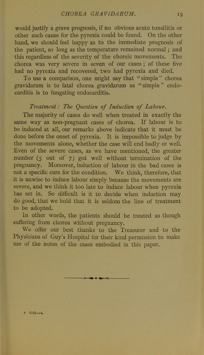would justify a grave prognosis, if no obvious acute tonsilitis or other such cause for the pyrexia could be found. On the other hand, we should feel happy as to the immediate prognosis of the patient, so long as the temperature remained normal; and this regardless of the severity of the choreic movements. The chorea was very severe in seven of our cases ; of these five had no pyrexia and recovered, two had pyrexia and died. To use a comparison, one might say that “simple” chorea gravidarum is to fatal chorea gravidarum as “ simple ” endo- carditis is to fungating endocarditis. Treatment: The Question of Induction of Labour. The majority of cases do well when treated in exactly the same way as non-pregnant cases of chorea. If labour is to be induced at all, our remarks above indicate that it must be done before the onset of pyrexia. It is impossible to judge by the movements alone, whether the case will end badly or well. Even of the severe cases, as we have mentioned, the greater number (5 out of 7) got well without termination of the pregnancy. Moreover, induction of labour in the bad cases is not a specific cure for the condition. We think, therefore, that it is unwise to induce labour simply because the movements are severe, and we think it too late to induce labour when pyrexia has set in. So difficult is it to decide when induction may do good, that we hold that it is seldom the line of treatment to be adopted. In other words, the patients should be treated as though suffering from chorea without pregnancy. We offer our best thanks to the Treasurer and to the Physicians of Guy’s Hospital for their kind permission to make use of the notes of the cases embodied in this paper. > <r P 5022.—4,