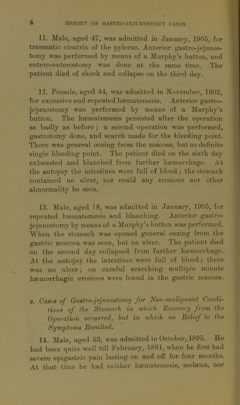 11. Male, aged 47, was admitted in January, 1905, for traumatic cicatrix of the pylorus. Anterior gastro-jejunos- tomy was performed by means of a Murphy^s button, and entero-enterostomy was done at the same time. The patient died of shock and collapse on the third day. ‘ 12. Female, aged 44, was admitted in November, 1902, for excessive and repeated haematemesis. Anterior gastro- jejunostomy was performed by means of a Murphy’s button. The haematemesis persisted after the operation as badly as before ; a second operation was performed, gastrotomy done, and search made for the bleeding point. There was general oozing from the mucosa, but no definite single bleeding point. The patient died on the sixth day exhausted and blanched from further haemorrhage. At the autopsy the intestines were full of blood; the stomach contained no ulcer, nor could any erosions nor other abnormality be seen. 13. Male, aged 18, was admitted in January, 1905, for repeated hmmatemesis and blanching. Anterior gastro- jejunostomy by means of a Murphy’s button was performed. When the stomach was opened general oozing from the gastric mucosa was seen, but no ulcer. The patient died on the second day collapsed from further hasmorrhage. At the autopsy the intestines were full of blood; there was no ulcer; on careful searching multiple minute haemorrhagic erosions were found in the gastric mucosa. B. Cases of Gastro-jejunostomy for Non-malignant Condi- tions of the Stomach in which Recovery from the Operation occurred, hut in 'which no Relief to the Symptoms Resulted. 14. Male, aged 53, was admitted in October, 1895. He had been quite well till February, 1891, when he first had severe epigastric pain lasting on and off for four months. At that time he had neither liEcmatemesis, meliena, nor