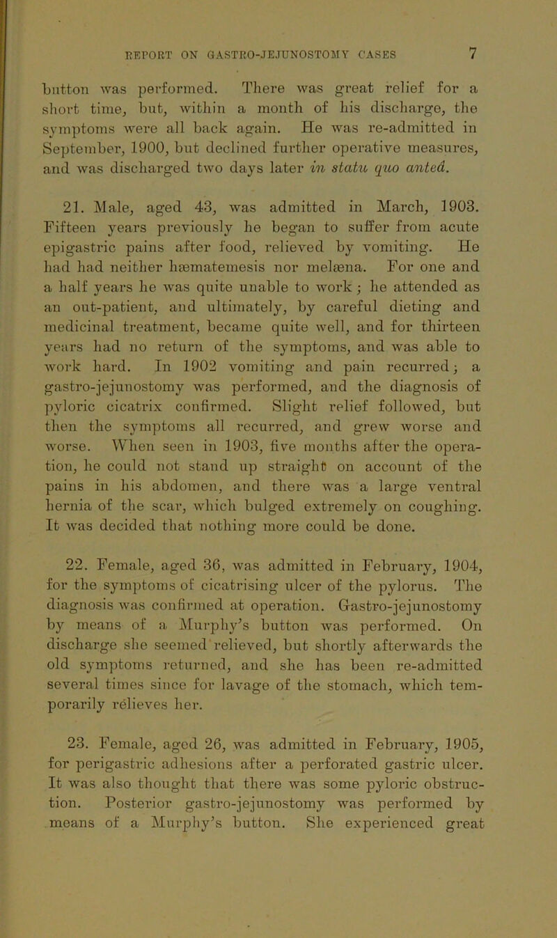 button was performed. There was great relief for a short time, but, within a month of his discharge, the symptoms were all back again. He was re-admitted in September, 1900, but declined further operative measures, and was discharged two days later in statu quo anted. 21. Male, aged 43, was admitted in March, 1903. Fifteen years previously he began to suffer from acute epigastric pains after food, relieved by vomiting. He had had neither haematemesis nor melfena. For one and a half years he was quite unable to work ; he attended as an out-patient, and ultimately, by careful dieting and medicinal treatment, became quite well, and for thirteen years had no return of the symptoms, and was able to Avork hard. In 1902 vomiting and pain recurred; a gastro-jejunostomy was performed, and the diagnosis of pyloric cicatrix confirmed. Slight relief followed, but then the symptoms all recurred, a,nd grew worse and worse. When seen in 1903, five months after the opera- tion, he could not stand up straight on account of the pains in his abdomen, and there was a large ventral hernia of the scai’, which bulged extremely on coughing. It Avas decided that nothing more could be done. 22. Female, aged 36, was admitted in February, 1904, for the symptoms of cicatrising ulcer of the pylorus. The diagnosis Avas confirmed at operation. Gastro-jejunostomy by means of a Mui-phy’s button Avas performed. On discharge she seemed relieved, but shortly afterwards the old symptoms returned, and she has been re-admitted several times since for lavage of the stomach, Avhich tem- porarily relieves her. 23. Female, aged 26, was admitted in February, 1905, for perigastric adhesions after a perforated gastric ulcer. It was also thought that there Avas some pyloric obstruc- tion. Posterior gastro-jejunostomy Avas performed by means of a Muiq^hy’s button. She experienced great