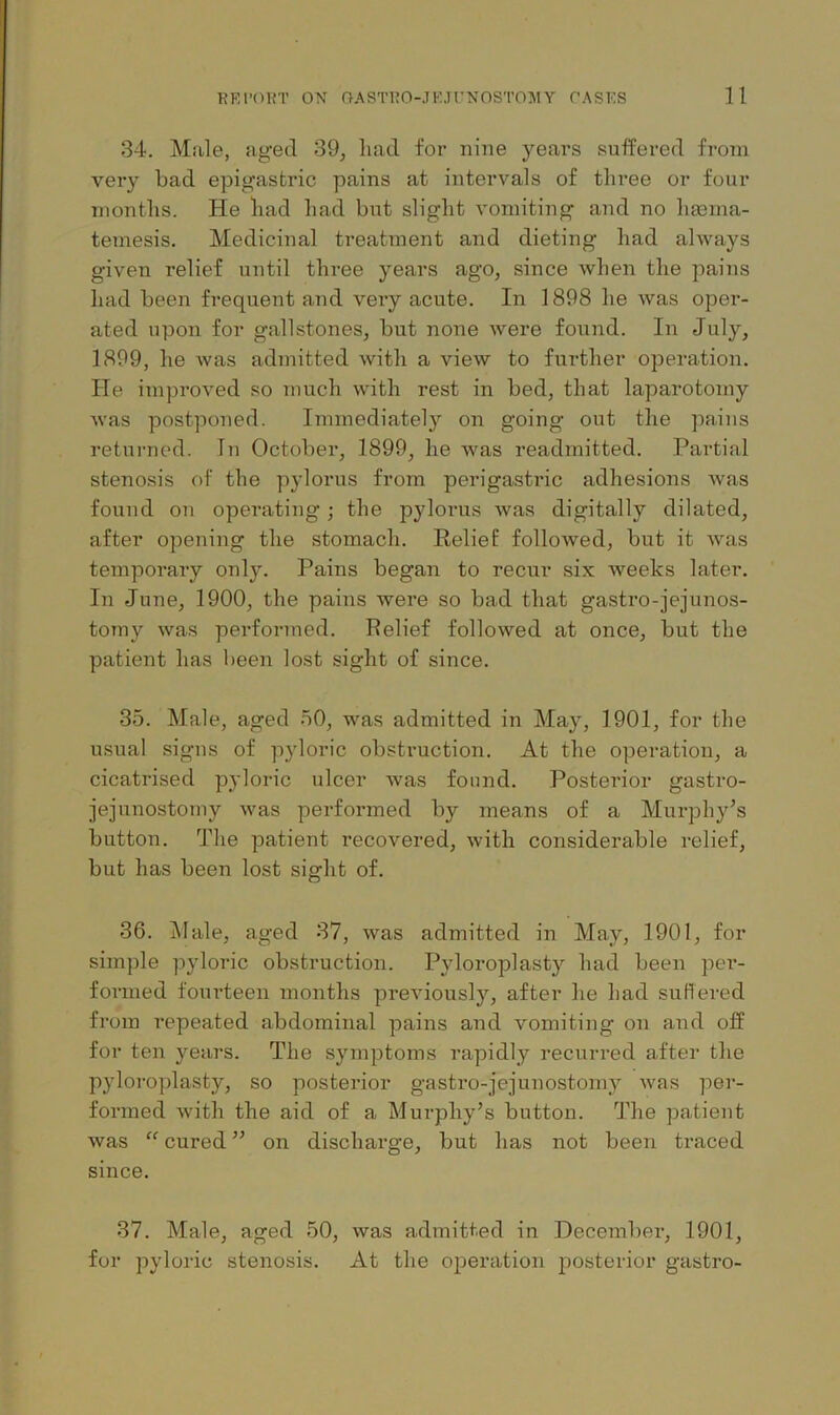 34. Male, aged 39, liad for nine years sufPered from very Lad epigastric pains at intervals of three or four months. He had had but slight vomiting and no ha3ina- temesis. Medicinal treatment and dieting had always given relief until three years ago, since when the pains had been frequent and veiy acute. In 1898 he was oper- ated upon for gallstones, but none were found. In July, 1899, he was admitted with a view to further operation. He improved so much with rest in bed, that laparotomy Avas postponed. Immediately on going out the pains returned. In October, 1899, he was readmitted. Partial stenosis of the pylorus from perigastric adhesions Avas found on operating; the pylorus Avas digitally dilated, after opening the stomach. Relief folloAved, but it Avas temporary only. Pains began to recur six Aveeks later. In June, 1900, the pains were so bad that gastro-jejunos- tomy Avas performed. Relief folloAved at once, but the patient has l)een lost sight of since. 35. Male, aged 50, was admitted in May, 1901, for the usual signs of pyloric obstruction. At the operation, a cicatrised pyloric ulcer Avas found. Posterior gastro- jejunostomy AAms performed by means of a Murphy’s button. The patient recovered, Avith considerable relief, but has been lost sight of. 36. Male, aged 37, was admitted in May, 1901, for simple pyloric obstruction. Pyloroplasty had been pei*- formed fom'teen months preAnously, after he had suRered from repeated abdominal pains and vomiting on and off for ten years. The symptoms rapidly recurred after the pyloroplasty, so posterior gastro-jejunostomy Avas per- formed Avith the aid of a Murphy’s button. The patient was “ cured ” on discharge, but has not been traced since. 37. Male, aged 50, Avas admitted in December, 1901, for pyloric stenosis. At the operation j^osterior gastro-