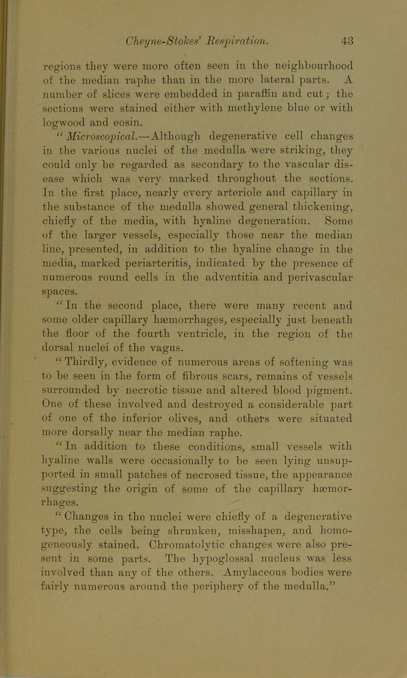 regions they were more often seen in the neighbourhood of the median raphe than in the more lateral parts. A number of slices were embedded in paraffin and cut; the sections were stained either with methylene blue or with logwood and eosin. “ Microscopical.—Although degenerative cell changes in the various nuclei of the medulla were striking, they could only be regarded as secondary to the vascular dis- ease which was very marked throughout the sections. In the first place, nearly every arteriole and capillary in the substance of the medulla showed general thickening, chiefly of the media, with hyaline degeneration. Some of the larger vessels, especially those near the median line, presented, in addition to the hyaline change in the media, marked periarteritis, indicated by the presence of numerous round cells in the adventitia and perivascular spaces. “ In the second place, there were many recent and some older capillary hasmorrliages, especially just beneath the floor of the fourth ventricle, in the region of the dorsal nuclei of the vagus. “ Thirdly, evidence of numerous areas of softening was to be seen in the form of fibrous scars, remains of vessels surrounded by necrotic tissue and altered blood pigment. One of these involved and destroyed a considerable part of one of the inferior olives, and others were situated more dorsally near the median raphe. “ In addition to these conditions, small vessels with hyaline walls were occasionally to be seen lying unsup- ported in small patches of necrosed tissue, the appearance suggesting the origin of some of the capillary haemor- rhages. “ Changes in the nuclei were chiefly of a degenerative type, the cells being shrunken, misshapen, and homo- geneously stained. Chromatolytic changes were also pre- sent in some parts. The hypoglossal nucleus was less involved than any of the others. Amylaceous bodies were fairly numerous around the periphery of the medulla.”