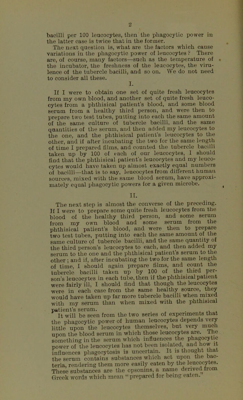 bacilli per 100 leucocytes, then the phagocytic power in the latter case is twice that in the former. The next question is, what are the factors which cause variations in the phagocytic power of leucocytes ? There are, of course, many factors—such as the temperature of • the incubator, the freshness of the leucocytes, the viru- lence of the tubercle bacilli, and so on. We do not need to consider all these. I. If I were to obtain one set of quite fresh leucocytes from my own blood, and another set of quite fresh leuco- cytes from a phthisical patient’s blood, and some blood serum from a healthy third person, and were then to prepare two test tubes, putting into each the same amount of the same culture of tubercle bacilli, and the same quantities of the serum, and then added my leucocytes to the one, and the phthisical patient’s leucocytes to the other, and if after incubating the two for the same length of time I prepared films, and counted the tubercle bacilli taken up by 100 of each of our leucocytes, 1 should find that the phthisical patient’s leucocytes and my leuco- cytes would have taken up almost exactly equal numbers of bacilli—that is to say, leucocytes from different human sources, mixed with the same blood serum, have approxi- mately equal phagocytic powers for a given microbe. II. The next step is almost the converse of the preceding. If I were to prepare some quite fresh leucocytes from the blood of the healthy third person, and some serum from my own blood and some serum from the phthisical patient’s blood, and were then to prepare two test tubes, putting into each the same amount of the same culture of tubercle bacilli, and the same quantity of the third person’s leucocytes to each, and then added my serum to the one and the phthisical patient’s serum to the other ; and if, after incubating the two for the same length of time, I should again prepare films, and count the tubercle bacilli taken up by 100 of the third per- son’s leucocytes in each tube, then if the phthisical patient were fairly ill, I should find that though the leucocytes were in each case from the same healthy source, they would have taken up far more tubercle bacilli when mixed with my serum than when mixed with the phthisical patient’s serum. . . It will be seen from the two series of experiments that the phagocytic power of human leucocytes depends very little upon the leucocytes themselves, but very much upon the blood serum in which those leucocytes are. The something in the serum which influences the phagocytic power of the leucocytes has not been isolated, and how it influences phagocytosis is uncertain. It is thought that the serum contains substances which act upon the bac- teria, rendering them more easily eaten by the leucocytes. These substances are the opsonins, a name derived from Greek words which mean “prepared for being eaten.