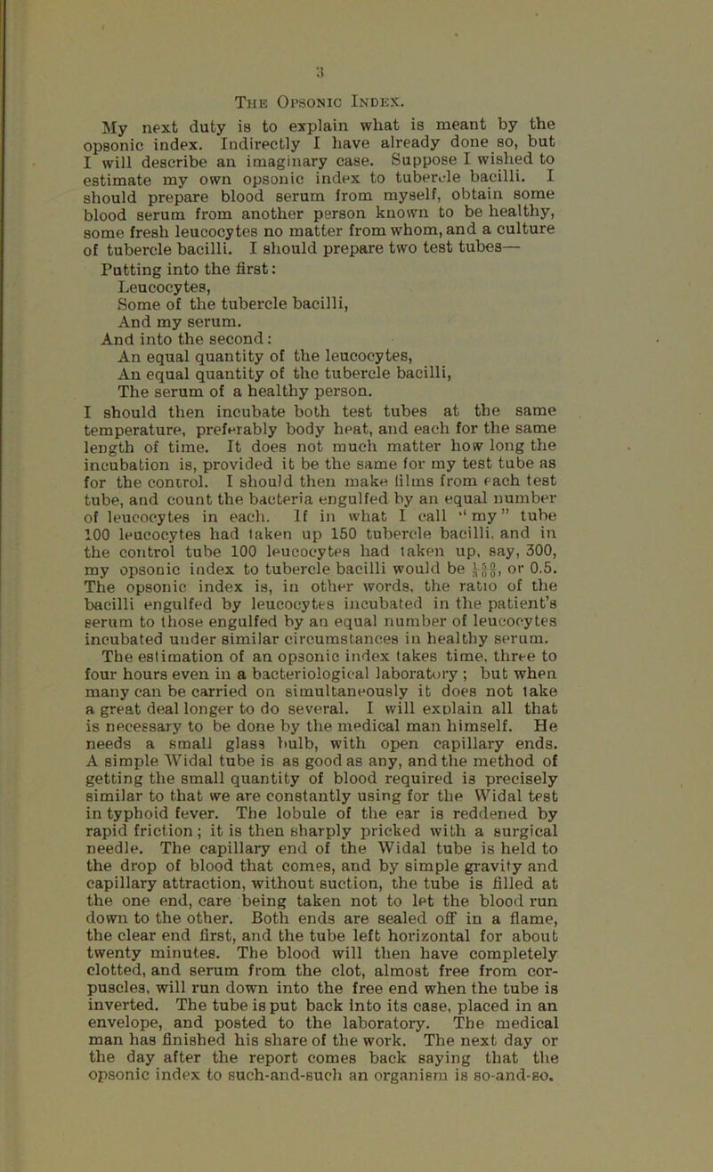 ■J The Opsonic Index. My next duty is to explain what is meant by the opsonic index. Indirectly I have already done so, but I will describe an imaginary case. Suppose I wished to estimate my own opsonic index to tubercle bacilli. I should prepare blood serum from myself, obtain some blood serum from another person known to be healthy, some fresh leucocytes no matter from whom, and a culture of tubercle bacilli. I should prepare two test tubes— Putting into the first: Leucocytes, Some of the tubercle bacilli, And my serum. And into the second: An equal quantity of the leucocytes. An equal quantity of the tubercle bacilli. The serum of a healthy person. I should then incubate both test tubes at the same temperature, preferably body heat, and each for the same length of time. It does not much matter how long the incubation is, provided it be the same for my test tube as for the control. I should then make films from each test tube, and count the bacteria engulfed by an equal number of leucocytes in each. If in what 1 call '‘my” tube 100 leucocytes had taken up 150 tubercle bacilli, and in the control tube 100 leucocytes had taken up, say, 300, my opsonic index to tubercle bacilli would be or 0.5. The opsonic index is, in other words, the ratio of the bacilli engulfed by leucocytes incubated in the patient’s serum to those engulfed by an equal number of leucocytes incubated under similar circumstances in healthy serum. The estimation of an opsonic index takes time, three to four hours even in a bacteriological laboratory ; but when many can be carried on simultaneously it does not take a great deal longer to do several. I will explain all that is necessary to be done by the medical man himself. He needs a small glass bulb, with open capillary ends. A simple Widal tube is as good as any, and the method of getting the small quantity of blood required is precisely similar to that we are constantly using for the Widal test in typhoid fever. The lobule of the ear is reddened by rapid friction; it is then sharply pricked with a surgical needle. The capillary end of the Widal tube is held to the drop of blood that comes, and by simple gravity and capillary attraction, without suction, the tube is filled at the one end, care being taken not to let the blood run down to the other. Both ends are sealed oflF in a flame, the clear end first, and the tube left horizontal for about twenty minutes. The blood will then have completely clotted, and serum from the clot, almost free from cor- puscles, will run down into the free end when the tube is inverted. The tube is put back into its case, placed in an envelope, and posted to the laboratory. The medical man has finished his share of the work. The next day or the day after the report comes back saying that the opsonic index to such-and-such an organism is so-and-so.