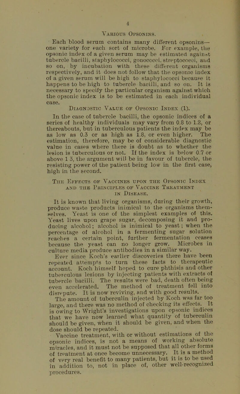 Vauious Opsonins. Each blood serum contains many different opsonins— one variety for each sort of microbe. For example, the opsonic index of a given serum may be estimated against tubercle bacilli, staphylococci, gonococci, streptococci, and so on, by incubation with these different organisms respectively, and it does not follow that the opsonic index of a given serum will be high to staphylococci because it happens to be high to tubercle bacilli, and so on. It is necessary to specify the particular organism against which the opsonic index is to be estimated in each individual case. Diagnostic Value of Opsonic Index (1). In the case of tubercle bacilli, the opsonic indices of a series of healthy individuals may vary from 0.8 to 1.2, or thereabouts, but in tuberculous patients the index may be as low as 0.3 or as high as 1.8, or even higher. The estimation, therefore, may be of considerable diagnostic value in cases where there is doubt as to whether the lesion is tuberculous or not. If the index is below 0.7 or above 1 3, the argument will be in favour of tubercle, the resisting power of the patient being low in the first case, high in the second. The Effects of Vaccines upon the Opsonic Index AND THE Principles op Vaccine Treatment IN Disease. It is known that living organisms, during their growth, produce waste products inimical to the organisms them- selves. Yeast is one of the simplest examples of this. Yeast lives upon grape sugar, decomposing it and pro- ducing alcohol; alcohol is inimical to yeast; when the percentage of alcohol in a fermenting sugar solution reaches a certain point, further fermentation ceases because the yeast can no longer grow. Microbes in culture media produce antibodies in a similar way. Ever since Koch’s earlier discoveries there have been repeated attempts to turn these facts to therapeutic account. Koch himself hoped to cure phthisis and other tuberculous lesions by injecting patients with extracts of tubercle bacilli. The results were bad, death often being even accelerated. The method of treatment fell into disrepute. It is now reviving, and with good results. The amount of tuberculin injected by Koch was far too large, and there was no method of checking its effects. It is owing to Wright’s investigations upon opsonic indices that we have now learned what quantity of tuberculin should be given, when it should be given, and when the dose should be repeated. Vaccine treatment, with or without estimations of the opsonic indices, is not a means of working absolute miracles, and it must not be supposed that all other forms of treatment at once become unnecessary. It is a method of very real benefit to many patients, but it is to be used in addition to, not in place of, other well-recognized procedures.