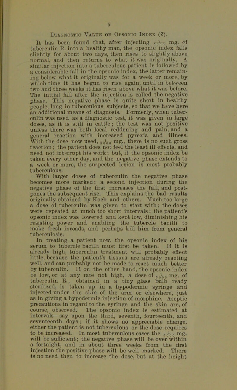 Diagnostic Value of Opsonic Index (2). It has been found that, after injecting ™g- tuberculin K. into a healthy man, the opsonic index falls slightly for about two days, then rises to slightly above normal, and then returns to what it was originally. A similar injection into a tuberculous patient is followed by a considerable fall in the opsonic index, the latter remain- ing below what it originally was for a week or more, by which time it has begun to rise again, until in between two and three weeks it has risen above what it was before. The initial fall after the injection is called the negative phase. This negative phase is quite short in healthy people, long in tuberculous subjects, so that we have here an additional means of diagnosis. Formerly, when tuber- culin was used as a diagnostic test, it was given in large doses, as it is still in cattle; the test was not positive unless there was both local reddening and pain, and a general reaction with increased pyrexia and illness. With the dose now used, 50V0 ™g-i there is no such gross reaction ; the patient does not feel the least ill effects, and need not int-'rrupt his work; but, if the opsonic index be taken every other day, and the negative phase extends to a week or more, the suspected lesion is most probably tuberculous. With larger doses of tuberculin the negative phase becomes more marked; a second injection during the negative phase of the first increases the fall, and post- pones the subsequent rise. This explains the bad results originally obtained by Koch and others. Much too large a dose of tuberculin was given to start with ; the doses were repeated at much too short intervals; the patient’s opsonic index was lowered and kept low, diminishing his resisting power and enabling the tubercle bacilli to make fresh inroads, and perhaps kill him from general tuberculosis. In treating a patient now, the opsonic index of his serum to tubercle bacilli must first be taken. If it is already high, tuberculin treatment will probably effect little, because the patient’s tissues are already reacting well, and can probably not be made to react much better by tuberculin. If, on the other hand, the opsonic index be low, or at any rate not high, a dose of mg. of tuberculin E, obtained in a tiny glass bulb ready sterilized, is taken up in a hypodermic syringe and injected under the skin of the arm or elsewhere, just as in giving a hypodermic injection of morphine. Aseptic precautions in regard to the syringe and the skin are, of course, observed. The opsonic index is estimated at intervals—say upon the third, seventh, fourteenth, and seventeenth days; if it shows no appreciable change, either the patient is not tuberculous or the dose requires to be increased. In most tuberculous cases the mg. will be sufficient; the negative phase will be over within a fortnight, and in about three weeks from the first injection the positive phase will be well marked. There is no need then to increase the dose, but at the height