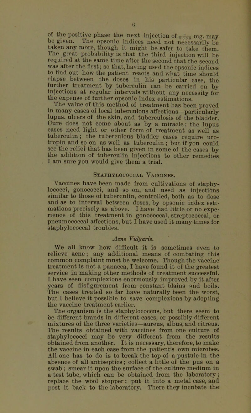 1 of the positive phase the next injection of mg. may- be given. The opsonic indices need not necessarily be taken any more, though it might be safer to take them. The great probability is that the third injection will be required at the same time after the second that the second was after the first; so that, having used the opsonic indices to find out how the patient reacts and what time should elapse between the doses in his particular case, the further treatment by tuberculin can be carried on by injections at regular intervals without any necessity for the expense of further opsonic index estimations. The value of this method of treatment has been proved in many cases of local tuberculous aflTections—particularly lupus, ulcers of the skin, and tuberculosis of the bladder. Cure does not come about as by a miracle; the lupus cases need light or other form of treatment as well as tuberculin; the tuberculous bladder cases require uro- tropin and so on as well as tuberculin ; but if you could see the relief that has been given in some of the cases by the addition of tuberculin injections to other remedies I am sure you would give them a trial. Staphylococcal Vaccines. Vaccines have been made from cultivations of staphy- lococci, gonococci, and so on, and used as injections similar to those of tuberculin, controlled, both as to dose and as to interval between doses, by opsonic index esti- mations precisely as above. I have had little or no expe- rience of this treatment in gonococcal, streptococcal, or pneumococcal afifections, but I have used it many times for staphylococcal troubles. Acne VvXgaris. We all know how difficult it is sometimes even to relieve acne; any additional means of combating this common complaint must be welcome. Though the vaccine treatment is not a panacea, I have found it of the greatest service in making other methods of treatment successful. I have seen complexions enormously improved by it afner years of disfigurement from constant blains and boils. The cases treated so far have naturally been the worst, but I believe it possible to save complexions by adopting the vaccine treatment earlier. The organism is the staphylococcus, but there seem to be different brands in dififerent cases, or possibly different mixtures of the three varieties—aureus, albus, and citreus. The results obtained with vaccines from one culture of . staphylococci may be very different from the results obtained from another. It is necessary, therefore, to make the vaccine in each case from the patient’s own microbes. All one has to do is to break the top of a pustule in the absence of all antiseptics; collect a little of the pus on a swab; smear it upon the surface of the culture medium in a test tube, which can be obtained from the laboratory; replace the wool stopper; put it into a metal case, and post it back to the laboratory. There they incubate the