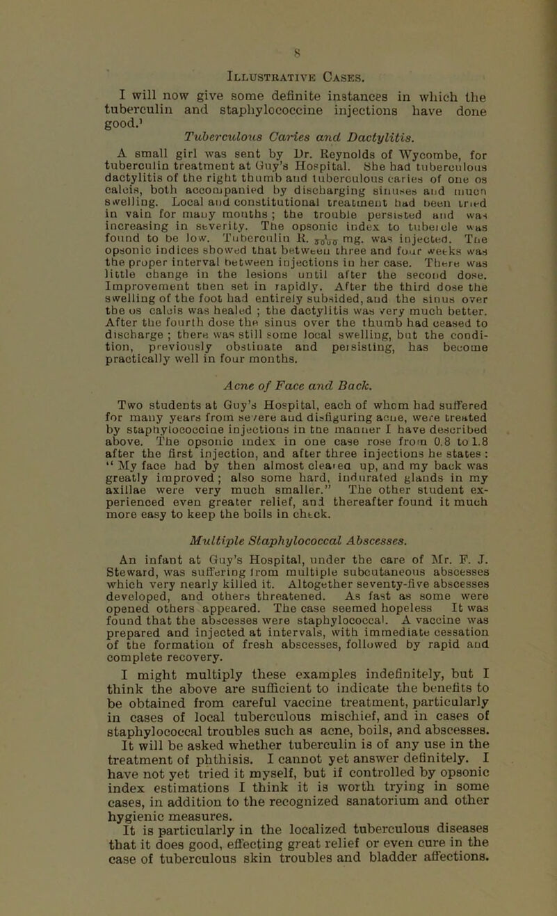 s Illustrative Cases. I will now give some definite instances in which the tuberculin and staphylococcine injections have done good.’ Tuberculous Caries and Dactylitis. A small girl was sent by Dr. Reynolds of Wycombe, for tuberculin treatment at Guy’s Hospital. She had tuberculous dactylitis of the right thumb and tuberculous caries of one os calois, both accompanied by discharging sinuses and muon stvelling. Local and constitutional treatment had been tried in vain for many mouths ; the trouble persisted and was increasing in severity. The opsonic index to tubeicle was found to be low. Tuberculin R. mg. was injected. Tne opsonic indices showed that between three and four weeks was the proper interval between injections in her case. There was little change in the lesions until after the second dose. Improvement then set in rapidly. After the third dose the swelling of the foot had entirely subsided, and the sinus over the os caleis was healed ; the dactylitis was very much better. After the fourth dose the sinus over the thumb had ceased to discharge ; there was still some local swelling, but the condi- tion, previously obstinate and peisisling, has become practically well in four months. Acne of Face and Back. Two students at Guy’s Hospital, each of whom had suffered for many years from severe and disfiguring acne, were treated by staphylococcine injections in tne manner I have described above. The opsonic index in one case rose from 0.8 to 1.8 after the first injection, and after three injections he states : “ My face had by then almost cleaiea up, and ray back was greatly improved; also some hard, indurated glands in my axillae were very much smaller.” The other student ex- perienced even greater relief, and thereafter found it much more easy to keep the boils in check. Multiple Staphylococcal Abscesses. An infant at Guy’s Hospital, under the care of Mr. F. J. Steward, was suffering Irom multiple subcutaneous abscesses which very nearly killed it. Altogether seventy-five abscesses developed, and others threatened. As fast as some were opened others appeared. The case seemed hopeless It was found that the abscesses were staphylococcal. A vaccine was prepared and injected at intervals, with immediate cessation of the formation of fresh abscesses, followed by rapid and complete recovery. I might multiply these examples indefinitely, but I think the above are sufficient to indicate the benefits to be obtained from careful vaccine treatment, particularly in cases of local tuberculous mischief, and in cases of staphylococcal troubles such as acne, boils, and abscesses. It will be asked whether tuberculin is of any use in the treatment of phthisis. I cannot yet answ^er definitely. I have not yet tried it myself, but if controlled by opsonic index estimations I think it is worth trying in some cases, in addition to the recognized sanatorium and other hygienic measures. It is particularly in the localized tuberculous diseases that it does good, efifecting great relief or even cure in the case of tuberculous skin troubles and bladder affections.