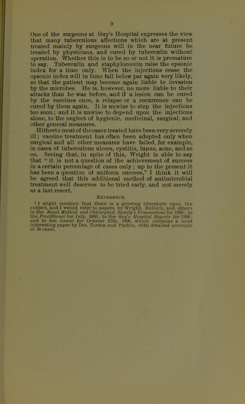 One of the surgeons at Guy’s Hospital expresses the view that many tuberculous affections which are at present treated mainly by surgeons will in the near future be treated by physicians, and cured by tuberculin without operation. Whether this is to be so or not it is premature to say. Tuberculin and staphylococcin raise the opsonic index for a time only. When the injections cease the opsonic index will in time fall below par again very likely, so that the patient may become again liable to invasion by the microbes. He is, however, no more liable to their attacks than he was before, and if a lesion can be cured by the vaccines once, a relapse or a recurrence can be cured by them again. It is unwise to stop the injections too soon; and it is unwise to depend upon the injections alone, to the neglect of hygienic, medicinal, surgical, and other general measures. Hitherto most of the cases treated have been very severely ill; vaccine treatment has often been adopted only when surgical and all other measures have failed, for example, in cases of tuberculous ulcers, cystitis, lupus, acne, and so on. Seeing that, in spite of this, Wright is able to say that “ it is not a question of the achievement of success in a certain percentage of cases only ; up to the present it has been a question of uniform success,” I think it will be agreed that this additional method of antimicrobial treatment well deserves to be tried early, and not merely as a last resort. Reference. 11 might mention that there is a growing literature upon the subject, and I would refer to papers by Wright, Bulloch, and others in the Royal Medical and Chirurgical Society’s Transactions for 1906; to the Practitioner for July, 1906; to the Guy’s Hospital Reports for 1906; and to the Lancet for October 27th, 1906, which contains a most interesting paper by Drs. Turton and Parkin, with detailed accounts of 34 cases.