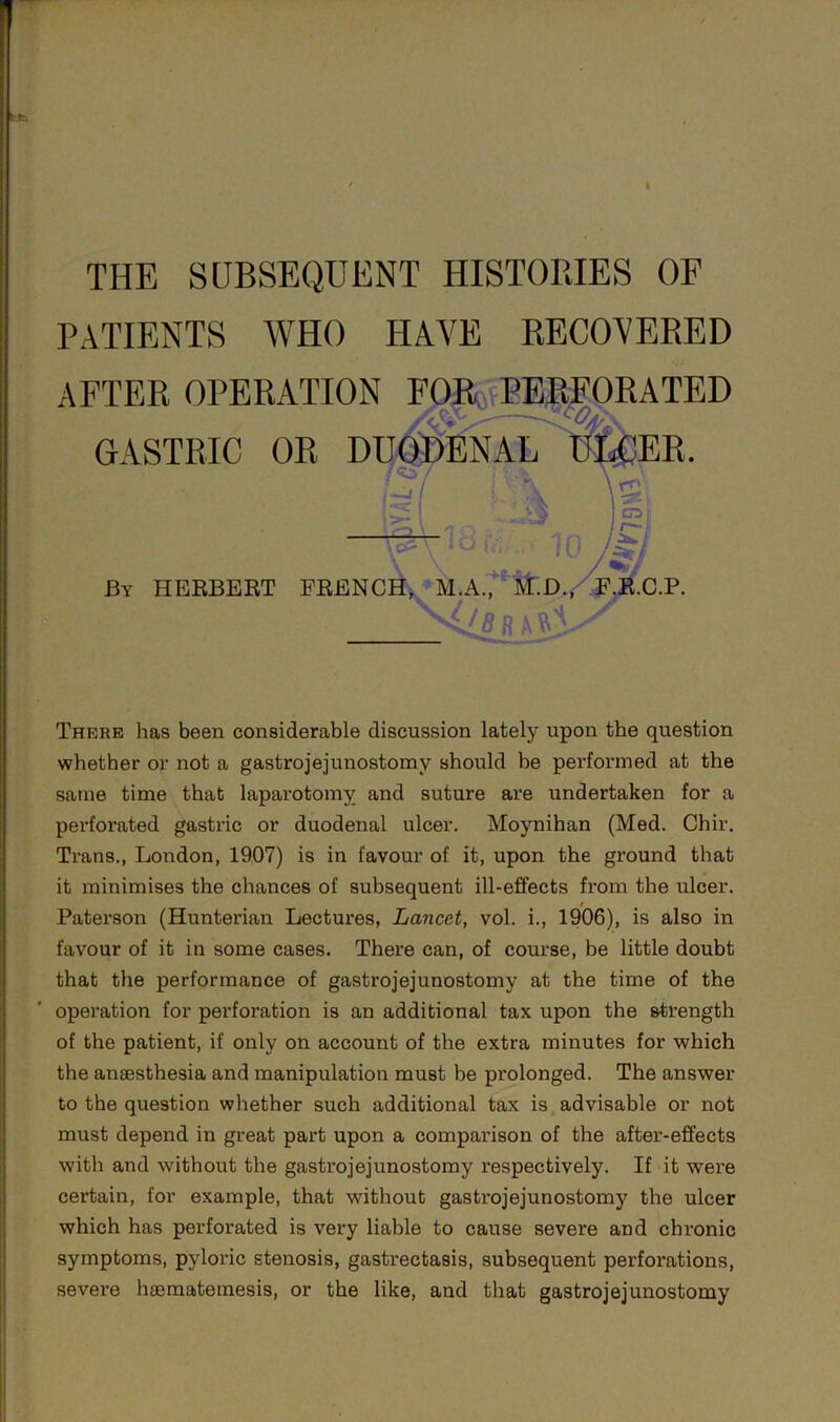 THE SUBSEQUENT HISTORIES OF PATIENTS AVHO HAVE RECOVERED AFTER OPERATION rOR^,fPEEFORATED GASTRIC OR DI]^ENAiT'’K^EE. By HERBERT FRENC^*M.A.^i^;D,/Fj/c.P. ■ 4/«UA8i There has been considerable discussion lately upon the question whether or not a gastrojejunostomy should be performed at the same time that laparotomy and suture are undertaken for a perforated gastric or duodenal ulcer. Moynihan (Med. Chir. Trans., London, 1907) is in favour of it, upon the ground that it minimises the chances of subsequent ill-effects from the ulcer. Paterson (Hunterian Lectures, Lancet, vol. i., 1906), is also in favour of it in some cases. There can, of course, be little doubt that the performance of gastrojejunostomy at the time of the operation for perforation is an additional tax upon the strength of the patient, if only on account of the extra minutes for which the anaesthesia and manipulation must be prolonged. The answer to the question whether such additional tax is advisable or not must depend in great part upon a comparison of the after-effects with and without the gastrojejunostomy respectively. If it were certain, for example, that without gastrojejunostomy the ulcer which has perforated is very liable to cause severe and chronic symptoms, pyloric stenosis, gastrectasis, subsequent perforations, severe hsematemesis, or the like, and that gastrojejunostomy