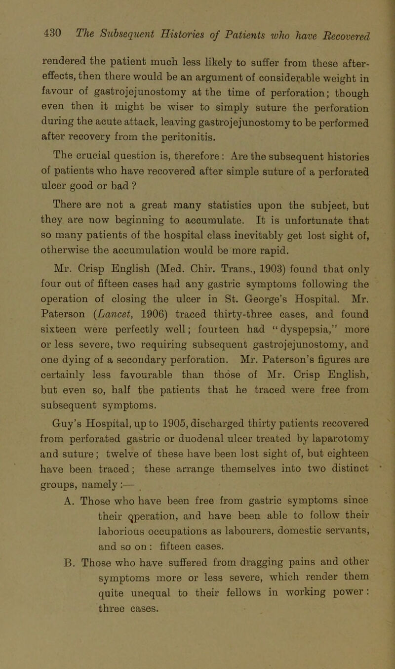 rendered the patient much less likely to suffer from these after- effects, then there would be an argument of considerable weight in favour of gastrojejunostomy at the time of perforation; though even then it might be wiser to simply suture the perforation during the acute attack, leaving gastrojejunostomy to be performed after recovery from the peritonitis. The crucial question is, therefore: Are the subsequent histories of patients who have recovered after simple suture of a perforated ulcer good or bad ? There are not a great many statistics upon the subject, but they are now beginning to accumulate. It is unfortunate that so many patients of the hospital class inevitably get lost sight of, otherwise the accumulation would be more rapid. Mr. Crisp English (Med. Chir. Trans., 1903) found that only four out of fifteen cases had any gastric symptoms following the operation of closing the ulcer in St. George’s Hospital. Mr. Paterson {Lancet, 1906) traced thirty-three cases, and found sixteen were perfectly well; fourteen had “dyspepsia,” more or less severe, two requiring subsequent gastrojejunostomy, and one dying of a secondary perforation. Mr. Paterson’s figures are certainly less favourable than those of Mr. Crisp English, but even so, half the patients that he traced were free from subsequent symptoms. Guy’s Hospital, up to 1905, discharged thirty patients recovered from perforated gastric or duodenal ulcer treated by laparotomy and suture; twelve of these have been lost sight of, but eighteen have been traced; these arrange themselves into two distinct * groups, namely:— A. Those who have been free from gastric symptoms since their operation, and have been able to follow their laborious occupations as labourers, domestic servants, and so on : fifteen cases. B. Those who have suffered from dragging pains and other symptoms more or less severe, which render them quite unequal to their fellows in working power: three cases.