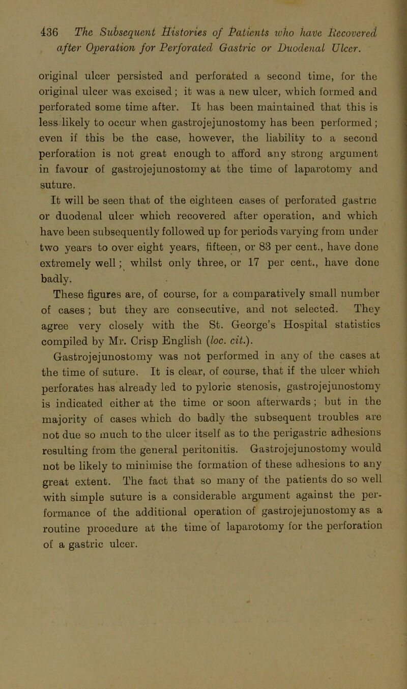 after Operatio7i for Perforated Gastric or Duodenal Ulcer. original ulcer persisted and perforated a second time, for the original ulcer was excised; it was a new ulcer, which formed and perforated some time after. It has been maintained that this is less likely to occur when gastrojejunostomy has been performed; even if this be the case, however, the liability to a second perforation is not great enough to afford any strong argument in favour of gastrojejunostomy at the time of laparotomy and suture. It will be seen that of the eighteen cases of perforated gastric or duodenal ulcer which recovered after operation, and which have been subsequently followed up for periods varying from under two years to over eight years, fifteen, or 83 per cent., have done extremely well; whilst only three, or 17 per cent., have done badly. These figures are, of course, for a comparatively small number of cases; but they are consecutive, and not selected. They agree very closely with the St. George’s Hospital statistics compiled by Mr. Crisp English {loc. cit.). Gastrojejunostomy was not performed in any of the cases at the time of suture. It is clear, of course, that if the ulcer which perforates has already led to pyloric stenosis, gastrojejunostomy is indicated either at the time or soon afterwards ; but in the majority of cases which do badly the subsequent troubles are not due so much to the ulcer itself as to the perigastric adhesions resulting from the general peritonitis. Gastrojejunostomy would not be likely to minimise the formation of these adhesions to any great extent. The fact that so many of the patients do so well with simple suture is a considerable argument against the per- formance of the additional operation of gastrojejunostomy as a routine procedure at the time of laparotomy for the perforation of a gastric ulcer.