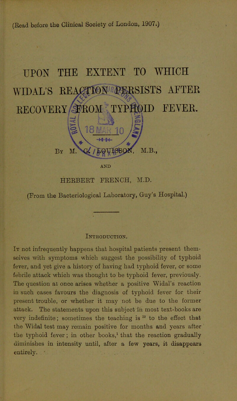 (Bead before the Clinical Society of London, 1907.) UPON THE EXTENT TO WHICH AND HEEBEET FEENCH, M.D. (From the Bacteriological Laboratory, Guy’s Hospital.) Introduction. It not infrequently happens that hospital patients present them- selves with symptoms which suggest the possibility of typhoid fever, and yet give a history of having had typhoid fever, or some febrile attack which was thought to be typhoid fever, previously. The question at once arises whether a positive Widal’s reaction in such cases favours the diagnosis of typhoid fever for their present trouble, or whether it may not be due to the former attack. The statements upon this subject in most text-books are very indefinite; sometimes the teaching is to the effect that the Widal test may remain positive for months and years after the typhoid fever; in other books,^ that the reaction gradually diminishes in intensity until, after a few years, it disappears entirely. *