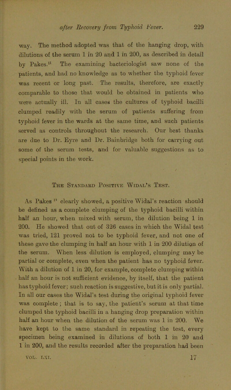 way. The method adopted was that of the hanging drop, witli dilutions of the serum 1 in 20 and 1 in 200, as described in detail by Pakes.“ The examining bacteriologist saw none of the patients, and had no knowledge as to whether the typhoid fever was recent or long past. The results, therefore, are exactly comparable to those that would be obtained in patients who were actually ill. In all cases the cultures of typhoid bacilli clumped readily with the serum of patients suffering from typhoid fever in the wards at the same time, and such patients served as controls throughout the research. Our best thanks are due to Dr. Eyre and Dr. Bainbridge both for carrying out some of the serum tests, and for valuable suggestions as to special points in the work. The Stand.vrd Positive Widal’s Test. As Pakes ” clearly showed, a positive Widal’s reaction should be defined as a complete clumping of the typhoid bacilli within half an hour, when mixed with serum, the dilution being 1 in 200. He showed that out of 326 cases in which the Widal test was tried, 121 proved not to be typhoid fever, and not one of these gave the clumping in half an hour with 1 in 200 dilution of the serum. When less dilution is employed, clumping may be partial or complete, even when the patient has no typhoid fever. With a dilution of 1 in 20, for example, complete clumping within half an hour is not sufficient evidence, by itself, that the patient has typhoid fever; such reaction is suggestive, but it is only partial. In all our cases the Widal’s test during the original typhoid fever was complete ; that is to say, the patient’s serum at that time clumped the typhoid bacilli in a hanging drop preparation within half an hour when the dilution of the serum was 1 in 200. We have kept to the same standard in repeating the test, every specimen being examined in dilutions of both 1 in 20 and 1 in 200, and the results recorded after the preparation had been VOL. LX I, 17