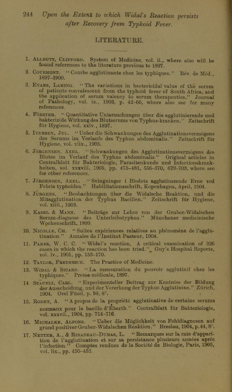 after Recovery from Typhoid Fever. LITEKATUEE. 1. Allbutt, Clifford. System of Medicine, vol. ii., where also will be found references to the literature previous to 1897. 2. CouRMONT. “ Courbe agglutinante chez les typhiques.” Kev de M4d 1897-1900. 3. Evans, Laming. “ The vario.tions in bactericidal value of the serum of patients convalescent from the typhoid fever of South Africa, and the application of serum valency to serum therapeutics.,” Journal of Pathology, vol. ix., 1903, p. 42-G6, where also see for many references. 4. Forster. ” Quantitative Untersuchungen iiber die agglutinierende und bakterizide Wirkung des Blutserums von Typhus-kranken.” Zeitschrift fiir Hygiene, vol. xxiv., 1897. 5. IvERSEN, JcL. “ Ueber die Schwankungen des Agglutinationsveimbgens des Serums im Verlaufe des Typhus abdominalis.” Zeitschrift fiir Hygiene, vol. xlix., 1905. G. Jorgensen, Axel. “Schwankungen des Agglutinationsvermogens des Blutes im Verlauf des Typhus abdominalis.” Original articles in Centralblatt fiir Bakteriologie, Parasitenkunde und Infectionskrank- heiten, vol. xxxviii, 1905, pp. 475-481, 55G-570, G79-703, where see for other references. 7. JiiRGENSEN, Axel. “ Svingninger i Blodets agglutinerende Erne ved Febris typhoidea.” Habilitationsschrift, Kopenhagen, April, 1904. 8. Jurgens. “ Beobachtungen iiber die Widalsche Reaktion, und die Mitagglutination der Typhus Bacillen.” Zeitschrift fiir Hygiene, vol. xliii., 1903. 9. Kasel & M.4NN. “ Beitrage zur Lehre von der Gruber-Widalschen Serum-diagnose des Unterleibstyphus.” Miinchener medicinische Wpchenschrift, 1899. 10. Nicolle, Ch. “ Suites experiences relatives au phenom^ne de I’agglu- tination.” Annales de I’lnstitut Pasteur, 1904. 11. Pares, W. C. C. “ Widal’s reaction. A critical examination of 32G cases in which the reaction has been tried.Guy’s Hospital Reports, vol. Iv., 1901, pp. 153-170. 12. Taylor, Frederick. The Practice of Medicine. 13. Widal & Sicard. “La mensuration du pouvoir agglutinif chez les typhiques.” Presse mMicale, 1897. 14 Staubli, Carl. “ Experimenteller Beitrag zur Kentniss der Bildung der Ausscheidung, und der Vererbung der Typhus Agglutinine.” Ziirich, 1904. Orel Fiissl, p. 98, 8°. • 15. Rodet, a. “Aproposde la propriete agglutinative de certains serums normaux pour le bacille d’Eberth.” Centralblatt fiir Bakteriologie, vol. xxxvii., 1904, pp. 714-716. 16. Michalke, Alfons. “Ueber die Moglichkeit von Fehldiagnosen auf grund positiver Gruber-Widalschen Reaktion.” Breslau, 1904, p.44,8°. 17. Netteb, a., & Ribadeau-Dumas, L. “ Remarques sur la rate d’appari- tion de I’agglutination et sur sa persistance plusieurs annees apr^s I’infection.” Comptes rendues de la Soci6t6 de Biologie, Paris, 1905, vol. lix., pp. 450-452.