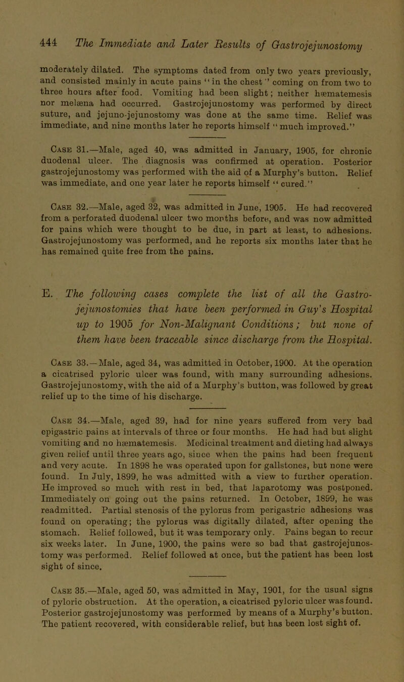 moderately dilated. The sjanptomB dated from only two years previously, and consisted mainly in acute pains “in the chest  coming on from two to three hours after food. Vomiting had been slight; neither h^ematemesis nor melsena had occurred. Gastrojejunostomy was performed by direct suture, and jejuno-jejunostomy was done at the same time. Relief was immediate, and nine months later he reports himself “much improved.” Case 31.—Male, aged 40, was admitted in January, 1905, for chronic duodenal ulcer. The diagnosis was confirmed at operation. Posterior gastrojejunostomy was performed with the aid of a Murphy’s button. Relief was immediate, and one year later he reports himself “ cured.” Case 32.—Male, aged 32, was admitted in June, 1905. He had recovered from a perforated duodenal ulcer two months before, and was now admitted for pains which were thought to be due, in part at least, to adhesions. Gastrojejunostomy was performed, and he reports six months later that he has remained quite free from the pains. E. The folloiving cases complete the list of all the Gastro- jejunostomies that have been performed in Guy's Hospital up to 1905 for Non-Malignant Conditions; hut none of them have been traceable since discharge from the Hospital. Case 33.—Male, aged 34, was admitted in October, 1900. At the operation a cicatrised pyloric ulcer was found, with many surrounding adhesions. Gastrojejunostomy, with the aid of a Murphy’s button, was followed by great relief up to the time of his discharge. Case 34.—Male, aged 39, had for nine years suffered from very bad epigastric pains at intervals of three or four months. He had had but slight vomiting and no haematemesis. Medicinal treatment and dieting had always given relief until three years ago, since when the pains had been frequent and very acute. In 1898 he was operated upon for gallstones, but none were found. In July, 1899, he was admitted with a view to further operation. He improved so much with rest in bed, that laparotomy was postponed. Immediately on going out the pains returned. In October, 1899, he was readmitted. Partial stenosis of the pylorus from perigastric adhesions was found on operating; the pylorus was digitally dilated, after opening the stomach. Relief followed, but it was temporary only. Pains began to recur six weeks later. In June, 1900, the pains were so bad that gastrojejunos- tomy was performed. Relief followed at once, but the patient has been lost sight of since. Case 35.—Male, aged 50, was admitted in May, 1901, for the usual signs of pyloric obstruction. At the operation, a cicatrised pyloric ulcer was found. Posterior gastrojejunostomy was performed by means of a Murphy’s button. The patient recovered, with considerable relief, but has been lost sight of.