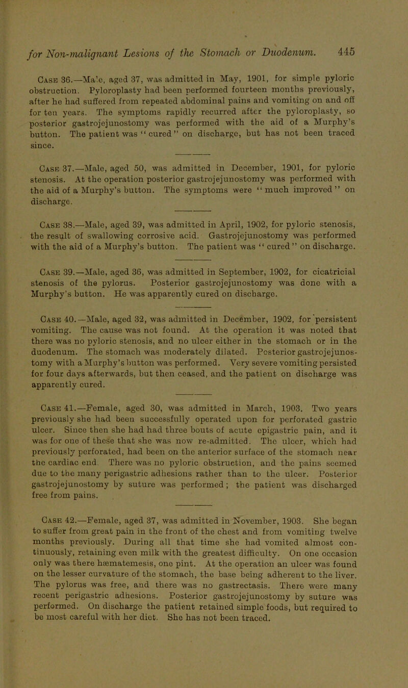 for Non-ynalignant Lesions of the Stomach or Duodenum. 445 Case 36.—Male, aged 37, was admitted in May, 1901, for simple pylorie obstruction. Pyloroplasty had been performed fourteen months previously, after he had suffered from repeated abdominal pains and vomiting on and off for ten years. The symptoms rapidly recurred after the pyloroplasty, so posterior gastrojejunostomy was performed with the aid of a Murphy’s button. The patient was “ cured ” on discharge, but has not been traced since. Case 37.—Male, aged 50, was admitted in December, 1901, for pyloric stenosis. At the operation posterior gastrojejunostomy was performed with the aid of a Murphy’s button. The symptoms were “much improved’’ on discharge. Case 38.—Male, aged 39, was admitted in April, 1902, for pyloric stenosis, . the result of swallowing corrosive acid. Gastrojejunostomy was performed with the aid of a Murphy’s button. The patient was “ cured ’’ on discharge. Case 39.—Male, aged 36, was admitted in September, 1902, for cieatricial stenosis of the pylorus. Posterior gastrojejunostomy was done with a Murphy’s button. He was apparently cured on discharge. Case 40.—Male, aged 32, was admitted in December, 1902, for persistent vomiting. The cause was not found. At the operation it was noted that there was no pyloric stenosis, and no ulcer either in the stomach or in the duodenum. The stomach was moderately dilated. Posterior gastrojejunos- tomy with a Murphy’s button was performed. Very severe vomiting persisted for four days afterwards, but then ceased, and the patient on discharge was apparently cured. Case 41.—Female, aged 30, was admitted in March, 1903. Two years previously she had been successfully operated upon for perforated gastric ulcer. Since then she had had three bouts of acute epigastric jmin, and it was for one of these that she was now re-admitted. The ulcer, which had previously perforated, had been on the anterior surface of the stomach near the cardiac end. There was no pyloric obstruction, and the pains seemed due to the many perigastric adhesions rather than to the ulcer. Posterior gastrojejunostomy by suture was performed; the patient was discharged free from pains. Case 42.—Female, aged 37, was admitted in November, 1903. She began to suffer from great pain in the front of the chest and from vomiting twelve months previously. During all that time she had vomited almost con- tinuously, retaining even milk with the greatest difficulty. On one occasion only was there hsematemesis, one pint. At the operation an ulcer was found on the lesser curvature of the stomach, the base being adherent to the liver. The pylorus was free, and there was no gastrectasis. There were many recent perigastric adhesions. Posterior gastrojejunostomy by suture was performed. On discharge the patient retained simple foods, but required to be most careful with her diet. She has not been traced.