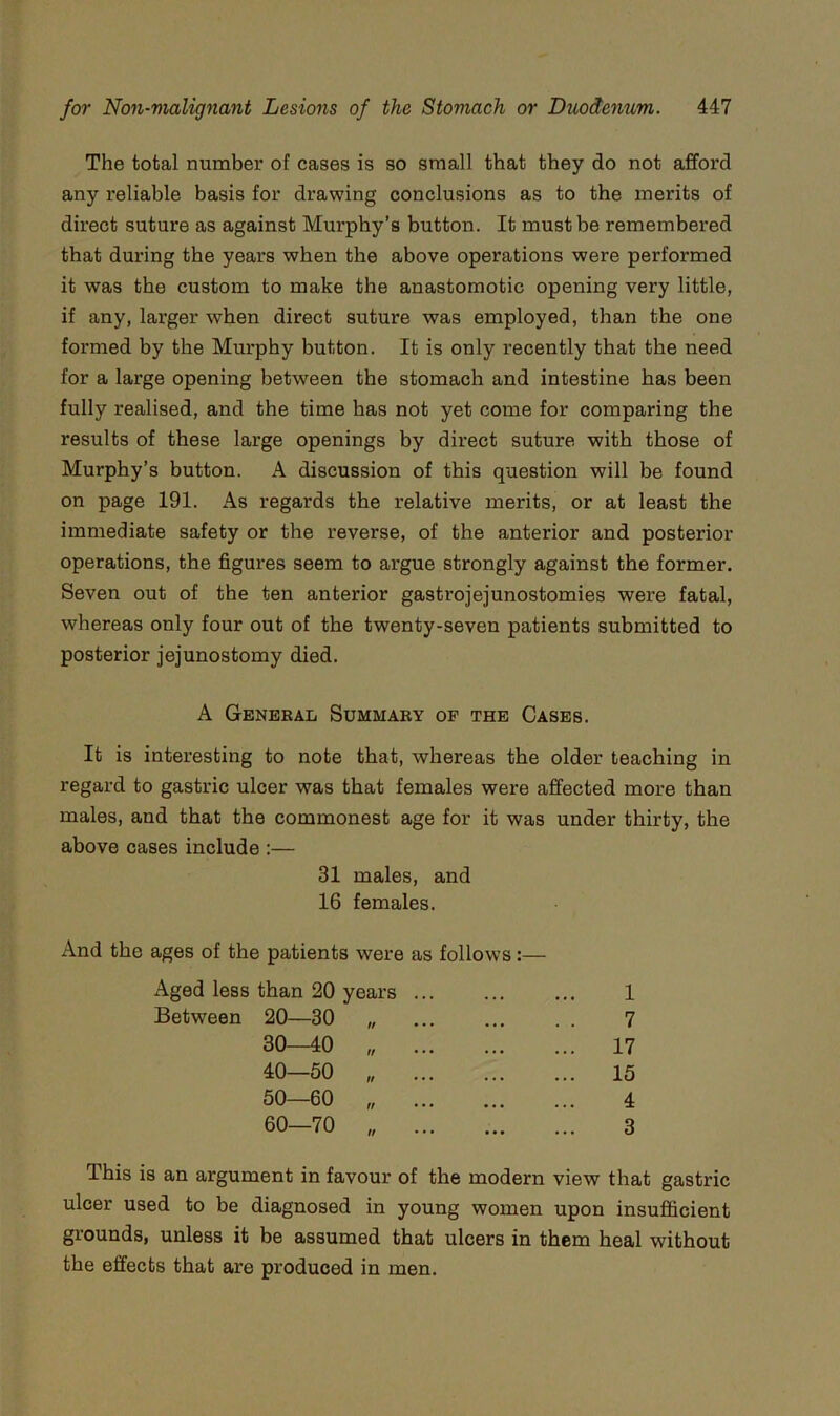 The total number of cases is so small that they do not afford any reliable basis for drawing conclusions as to the merits of direct suture as against Murphy’s button. It must be remembered that during the years when the above operations were performed it was the custom to make the anastomotic opening very little, if any, larger when direct suture was employed, than the one formed by the Murphy button. It is only I’ecently that the need for a large opening between the stomach and intestine has been fully realised, and the time has not yet come for comparing the results of these large openings by direct suture with those of Murphy’s button. A discussion of this question will be found on page 191. As regards the relative merits, or at least the immediate safety or the reverse, of the anterior and posterior operations, the figures seem to argue strongly against the former. Seven out of the ten anterior gastrojejunostomies were fatal, whereas only four out of the twenty-seven patients submitted to posterior jejunostomy died. A General Summary of the Cases. It is interesting to note that, whereas the older teaching in regard to gastric ulcer was that females were affected more than males, and that the commonest age for it was under thirty, the above cases include :— 31 males, and 16 females. And the ages of the patients were as follows:— Aged less than 20 years Between 20—30 30—40 40—50 50—60 60—70 ff If If If If 1 7 17 15 4 3 This is an argument in favour of the modern view that gastric ulcer used to be diagnosed in young women upon insufficient gx’ounds, unless it be assumed that ulcers in them heal without the effects that are produced in men.