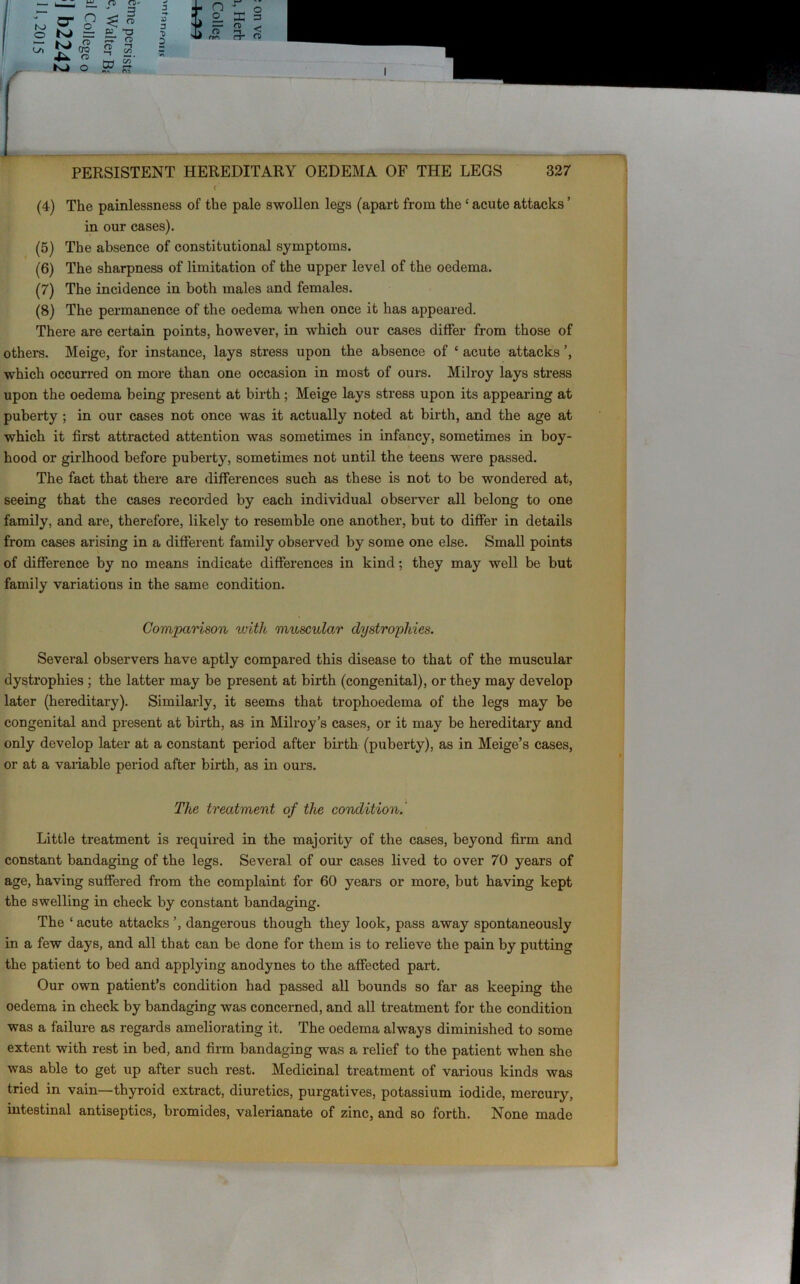 ( (4) The painlessness of the pale swollen legs (apart from the ‘ acute attacks ’ in our cases). (5) The absence of constitutional symptoms. (6) The sharpness of limitation of the upper level of the oedema. (7) The incidence in both males and females. (8) The permanence of the oedema when once it has appeared. There are certain points, however, in which our cases differ from those of others. Meige, for instance, lays stress upon the absence of c acute attacks which occurred on more than one occasion in most of ours. Milroy lays stress upon the oedema being present at birth; Meige lays stress upon its appearing at puberty ; in our cases not once was it actually noted at birth, and the age at which it first attracted attention was sometimes in infancy, sometimes in boy- hood or girlhood before puberty, sometimes not until the teens were passed. The fact that there are differences such as these is not to be wondered at, seeing that the cases recorded by each individual observer all belong to one family, and are, therefore, likely to resemble one another, but to differ in details from cases arising in a different family observed by some one else. Small points of difference by no means indicate differences in kind; they may well be but family variations in the same condition. Comparison with muscular dystrophies. Several observers have aptly compared this disease to that of the muscular dystrophies ; the latter may be present at birth (congenital), or they may develop later (hereditary). Similarly, it seems that trophoedema of the legs may be congenital and present at birth, as in Milroy’s cases, or it may be hereditary and only develop later at a constant period after birth (puberty), as in Meige’s cases, or at a variable period after birth, as in ours. The treatment of the condition. Little treatment is required in the majority of the cases, beyond firm and constant bandaging of the legs. Several of our cases lived to over 70 years of age, having suffered from the complaint for 60 years or more, but having kept the swelling in check by constant bandaging. The ‘ acute attacks ’, dangerous though they look, pass away spontaneously in a few days, and all that can be done for them is to relieve the pain by putting the patient to bed and applying anodynes to the affected part. Our own patient’s condition had passed all bounds so far as keeping the oedema in check by bandaging was concerned, and all treatment for the condition was a failure as regards ameliorating it. The oedema always diminished to some extent with rest in bed, and firm bandaging was a relief to the patient when she was able to get up after such rest. Medicinal treatment of various kinds was tried in vain—thyroid extract, diuretics, purgatives, potassium iodide, mercury, intestinal antiseptics, bromides, valerianate of zinc, and so forth. None made