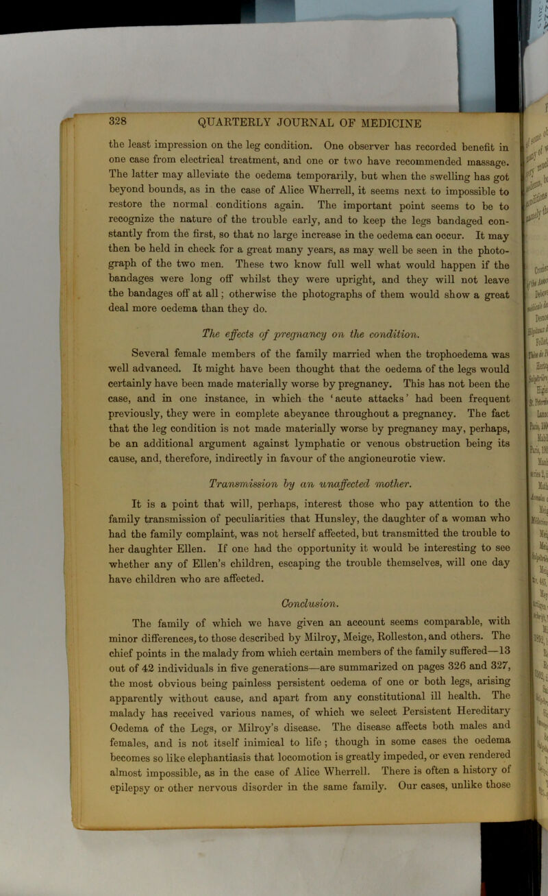 the least impression on the leg condition. One observer has recorded benefit in one case from electrical treatment, and one or two have recommended massage. The latter may alleviate the oedema temporarily, but when the swelling has got beyond bounds, as in the case of Alice Wherrell, it seems next to impossible to restore the normal conditions again. The important point seems to be to recognize the nature of the trouble early, and to keep the legs bandaged con- stantly from the first, so that no large increase in the oedema can occur. It may then be held in check for a great many years, as may well be seen in the photo- graph of the two men. These two know full well what would happen if the bandages were long off whilst they were upright, and they will not leave the bandages off at all; otherwise the photographs of them would show a great deal more oedema than they do. The effects of pregnancy on the condition. Several female members of the family married when the trophoedema was well advanced. It might have been thought that the oedema of the legs would certainly have been made materially worse by pregnancy. This has not been the case, and in one instance, in which the ‘acute attacks’ had been frequent previously, they were in complete abeyance throughout a pregnancy. The fact that the leg condition is not made materially worse by pregnancy may, perhaps, be an additional argument against lymphatic or venous obstruction being its cause, and, therefore, indirectly in favour of the angioneurotic view. Transmission by an unaffected mother. It is a point that will, perhaps, interest those who pay attention to the family transmission of peculiarities that Hunsley, the daughter of a woman who had the family complaint, was not herself affected, but transmitted the trouble to her daughter Ellen. If one had the opportunity it would be interesting to see whether any of Ellen’s children, escaping the trouble themselves, will one day have children who are affected. Conclusion. The family of which we have given an account seems comparable, with minor differences, to those described by Milroy, Meige, Rolleston, and others. The chief points in the malady from which certain members of the family suffered 13 out of 42 individuals in five generations—are summarized on pages 326 and 327, the most obvious being painless persistent oedema of one or both legs, arising apparently without cause, and apart from any constitutional ill health. The malady has received various names, of which we select Persistent Hereditary Oedema of the Legs, or Milroy’s disease. The disease affects both males and females, and is not itself inimical to life ; though in some cases the oedema becomes so like elephantiasis that locomotion is greatly impeded, or even rendered almost impossible, as in the case of Alice Wherrell. There is often a history ol epilepsy or other nervous disorder in the same family. Our cases, unlike those
