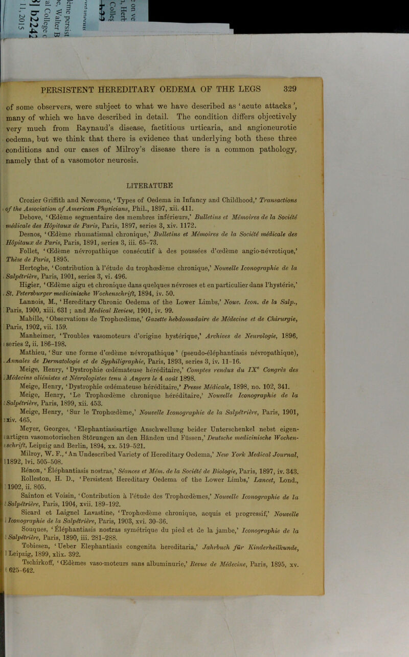 of some observers, were subject to what we have described as ‘acute attacks’, many of which we have described in detail. The condition differs objectively very much from Raynaud’s disease, factitious urticaria, and angioneurotic oedema, but we think that there is evidence that underlying both these three conditions and our cases of Milroy’s disease there is a common pathology, namely that of a vasomotor neurosis. LITERATURE Crozier Griffith and Neweome, ‘ Types of Oedema in Infancy and Childhood,’ Transactions i of the Association of American Physicians, Phil., 1897, xii. 411. Debove, * CEdeme segmentaire des membres inferieurs,’ Bulletins et Memoires de la Societe medicale des Ilopitaux de Paris, Paris, 1897, series 8, xiv. 1172. Desnos, ‘ CEdeme rhumatismal chronique,’ Bulletins et Mdmoires de la Society medicale des Hdpitaux de Paris, Paris, 1891, series 8, iii. 65-73. Follet, * CEdeme nevropathique consecutif a des poussees d’cedeme angio-nevrotique,’ These de Paris, 1895. Hertoghe, ‘ Contribution a l’etude du trophoedeme chronique,’ Nouvelle Iconographie de la , Salpetriere, Paris, 1901, series 3, vi. 496. Higier, ‘ CEdeme aigu et chronique dans quelques nevroses et en particulier dans l’hysterie,’ , St. Petersburger medicinischc Wochensclirift, 1894, iv. 50. Lannois, M., ‘ Hereditary Chronic Oedema of the Lower Limbs,’ Nouv. Icon, de la Salp., Paris, 1900, xiii. 631 ; and Medical Review, 1901, iv. 99. Mabille, ‘ Observations de Trophoedeme,’ Gazette hebdomadaire de Medecine et de Chirurgie, Paris, 1902, vii. 159. Manheimer, ‘Troubles vasomoteurs d’origine hysterique,’ Archives de Neurologie, 1896, i series 2, ii. 186-198. Mathieu, ‘ Sur une forme d’cedeme nevropathique ’ (pseudo-elephantiasis nevropathique), Annales de Dermatologie et de Syphiligraphie, Paris, 1893, series 3, iv. 11-16. Meige, Henry, ‘Dystrophie cedemateuse hereditaire,’ Comptes rendus du IXe Congres des .Medecins alienistes et Nforologistes tenu d Angers le 4 aout 1898. Meige, Henry, ‘Dystrophie oedemateuse hereditaire,’ Presse Medicale, 1898, no. 102, 341. Meige, Henry, ‘Le Trophoedeme chronique hereditaire,’ Nouvelle Iconographie de la Salpetriere, Paris, 1899, xii. 453. Meige, Henry, ‘Sur le Trophoedeme,’ Nouvelle Iconographie de la Salpetriere, Paris, 1901, :xiv. 465. Meyer, Georges, ‘ Elephantiasisartige Anschwellung beider Unterschenkel nehst eigen- artigen vasomotorischen Storungen an den Handen und Fiissen,’ Deutsche medicinische Wochen- ' schrift, Leipzig and Berlin, 1894, xx. 519-521. Milroy, W. F., ‘An Undescribed Variety of Hereditary Oedema,’ New York Mediccd Journal, 11892, lvi. 505-508. Renon, ‘ Elephantiasis nostras,’ Seances et Mem. de la Societe de Biologie, Paris, 1897, iv. 343. Rolleston, H. D., ‘ Persistent Hereditary Oedema of the Lower Limbs,’ Lancet, Lond. 1902, ii. 805. Sainton et Voisin, ‘Contribution a l’etude des Trophoedemes,’ Nouvelle Iconographie de la : Salpetriere, Paris, 1904, xvii. 189-192. Sicard et Laignel Lavastine, ‘Trophoedeme chronique, acquis et progressif,’ Nouvelle Iconographie de la Salpetriere, Paris, 1903, xvi. 30-36. Souques, ‘Elephantiasis nostras symetrique du pied et de la jambe,’ Iconographie de la Salpetriere, Paris, 1890, iii. 281-288. Tobiesen, ‘ Ueber Elephantiasis congenita hereditaria,’ Jahrbuch fur Kinderheilkunde, ' Leipzig, 1899, xlix. 392. Tschirkoff, ‘ CEdemes vaso-moteurs sans albuminurie,’ Revue de Medecine, Paris, 1895, xv. f 625-642.