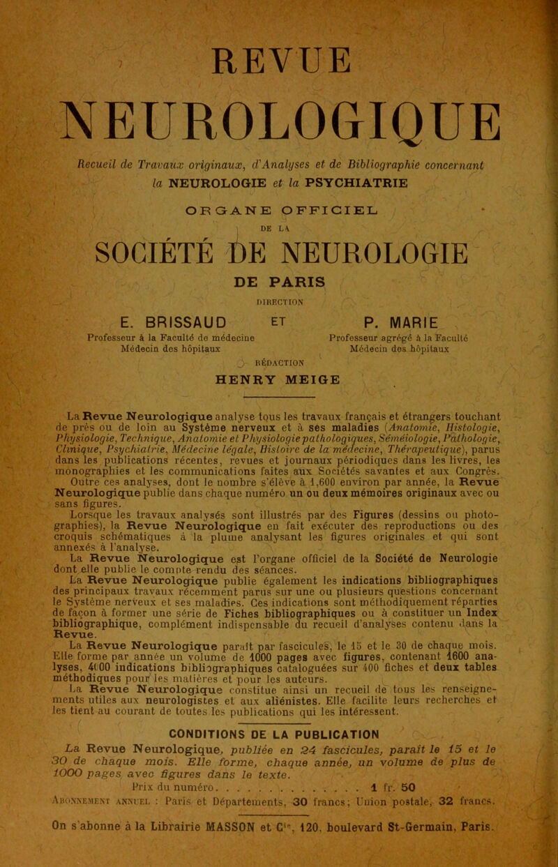 REVUE NEUROLOGIQUE Recueil de Travaux originaux, d'Analyses et de Bibliographie concernant la NEUROLOGIE et la PSYCHIATRIE ORGANE OFFICIEL DE LA SOCIÉTÉ DE NEUROLOGIE DE PARIS DIRECTION E. BRISSAUD et Professeur à la Faculté do médecine Médecin des hôpitaux Jr RÉDACTION HENRY MEIGE La Revue Neurologique analyse tous les travaux français et étrangers touchant rie près ou de loin au Système nerveux et à ses maladies (Anatomie, Histologie, Physiologie, Technique, Anatomie et Physiologie pathologiques, Séméiologie, Pathologie, Clinique, Psychiatrie, Médecine légale, Histoire de la médecine, Thérapeutique), parus dans les publications récentes, revues et journaux périodiques dans les livres, les monographies et les communications faites aux Sociétés savantes et aux Congrès. Outre ces analyses, dont le nombre s’élève à 1,600 environ par année, la Revue Neurologique publie dans chaque numéro un ou deux mémoires originaux avec ou sans figures. Lorsque les travaux analysés sont illustrés par des Figures (dessins ou photo- graphies), la Revue Neurologique en fait exécuter des reproductions ou des croquis schématiques à la plume analysant les figures originales et qui sont annexés à l’analyse. La Revue Neurologique est l’organe officiel de la Société de Neurologie dont elle publie le compte rendu des séances. La Revue Neurologique publie également les indications bibliographiques des principaux travaux récemment parus sur une ou plusieurs questions concernant le Système nerveux et ses maladirs. Ces indications sont méthodiquement réparties de façon à former une série de Fiches bibliographiques ou à constituer un Index bibliographique, complément indispensable du recueil d’analyses contenu dans la Revue. La Revue Neurologique parait par fascicules, le 15 et le 30 de chaque mois. Elle forme par année un volume de 1000 pages avec figures, contenant 1600 ana- lyses, 4(00 indications bibliographiques cataloguées sur 400 fiches et deux tables méthodiques pour les matières et pour les auteurs. La Revue Neurologique constitue ainsi un recueil de tous les renseigne- ments utiles aux neurologistes et aux aliénistes. Elle facilite leurs recherches et les tient au courant de toutes les publications qui les intéressent. CONDITIONS DE LA PUBLICATION La Revue Neurologique, publiée en 24 fascicules, parait le 15 et le 30 de chaque mois. Elle forme, chaque année, un volume de plus de ÎOOO pages avec figures dans le texte. Prix du numéro 1 fr. 50 Abonnement annuel : Paris et Départements, 30 francs; Uuion postale, 32 francs. P. MARIE Professeur agrégé à la Faculté Médecin des hôpitaux On s’abonne à la Librairie MASSON et Cie, 120, boulevard St-Germain, Paris.
