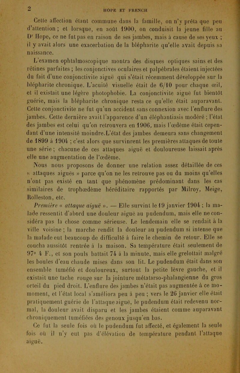 HOPE ET FRENCH Celle alïection étant commune dans la famille, on n’y prêta que peu d’attention; et lorsque, en août 1900, on conduisit la jeune fille au Dr llope, ce ne fut pas en raison de ses jambes, mais à cause de ses yeux ; il y avait alors une exacerbation de la blépharite qu’elle avait depuis sa naissance. L’examen ophlalmoscopique montra des disques optiques sains et des rétines parfaites ; les conjonctives oculaires et palpébrales étaient injectées du fait d’une conjonctivite aiguë qui s’était récemment développée sur la blépharite chronique. L’acuité visuelle était de 0/10 pour chaque œil, et il existait une légère photophobie. La conjonctivite aiguë fut bientôt guérie, mais la blépharite chronique resta ce qu’elle était auparavant. Cette conjonctivite ne fut qu'un accident sans connexion avec l’enflure des jambes. Cette dernière avait l’apparence d’un éléphantiasis modéré; l’état des jambes est celui qu’on retrouvera en 1906, mais l’œdème était cepen- dant d’une intensité moindre.L’état des jambes demeura sans changement de 1899 à 1904 ; c’est alors que survinrent les premières attaques de toute une série; chacune de ces attaques aiguë et douloureuse laissait après elle une augmentation de l’œdème. Nous nous proposons de donner une relation assez détaillée de ces « attaques aiguës » parce qu’on ne les retrouve pas ou du moins qu’elles n’ont pas existé en tant que phénomène prédominant dans les cas similaires de trophœdème héréditaire rapportés par Milroy, Meige, Rolleston, etc. Première « attaque aiguë ». — Elle survint le 19 janvier 1904 ; la ma- lade ressentit d'abord une douleur aiguë au pudendum, mais elle ne con- sidéra pas la chose comme sérieuse. Le lendemain elle se rendait à la ville voisine; la marche rendit la douleur au pudendum si intense que la malade eut beaucoup de difficulté à faire le chemin de retour. Elle se coucha aussitôt rentrée à la maison. Sa température était seulement de 97° 4 F., et son pouls battait 74 à la minute, mais elle grelottait malgré les boules d’eau chaude mises dans son lit. Le pudendum était dans son ensemble tuméfié et douloureux, surtout la petite lèvre gauche, et il existait une tache rouge sur la jointure métatarso-phalangienne du gros orteil du pied droit. L’enflure des jambes n’était pas augmentée à ce mo- momenl, et l’état local s’améliora peu cà peu ; vers le 26 janvier elle était pratiquement guérie de l’attaque aiguë, le pudendum était redevenu nor- mal, la douleur avait disparu et les jambes étaient comme auparavant chroniquement tuméfiées des genoux jusqu'en bas. Ce fut la seule fois où le pudendum fut affecté, et également la seule fois où il n’y eut pas d’élévation de température pendant l’attaque aiguë.