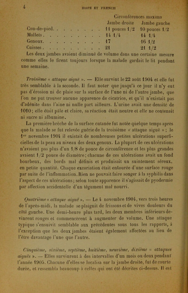 HüPE ET FRENCH Circonférences maxima Jambe droite Jambe gauche Cou-de-pied 11 pouces 1/2 10 pouces 1/2 Mollets 14 1/4 14 1/4 Genoux 17 16 1/2 Cuisses 21 21 1/2 Les deux jambes avaient diminué de volume dans une certaine mesure comme elles le firent toujours lorsque la malade gardait le lit pendant une semaine. Troisième « attaque aiguë ». — Elle survint le 22 août 1904 et elle fut très semblable à la seconde. Il faut noter que jusqu’à ce jour il n’y eut pas d'érosion ni de plaie sur la surface de l’une ni de l’autre jambe, que l’on ne put trouver aucune apparence de cicatrice, et qu’il n’existait pas d’adénite dans l’aine ni nulle part ailleurs. L’urine avait une densité de 1010; elle était pâle et claire, sa réaction était neutre et elle ne contenait ni sucre ni albumine. La première brèche de la surface cutanée fut notée quelque temps après que la malade se fut relevée guérie de la troisième a attaque aiguë » ; le 1er novembre 1904 il existait de nombreuses petites ulcérations superfi- cielles de la peau au niveau des deux genoux. La plupart de ces ulcérations n’avaient pas plus d’un 1/8 de pouce de circonférence et les plus grandes avaient 1/2 pouce de diamètre; chacune de ces ulcérations avait un fond bourbeux, des bords mal définis et produisait un suintement séreux, en petite quantité. Chaque excoriation était entourée d’une surface rouge par suite de l’inflammation. Rien ne pouvait faire songer à la syphilis dans l’aspect de ces ulcérations; selon toute apparence il s’agissait de pyodermie par affection accidentelle d’un tégument mal nourri. Quatrième « attaque aiguë ». — Le 4 novembre 1904, vers trois heures de Laprès-midi, la malade se plaignit de frissons et de vives douleurs du côté gauche. Une demi-heure plus tard, les deux membres inférieurs de- vinrent rouges et commencèrent à augmenter de volume. Une attaque typique s’ensuivit semblable aux précédentes sous tous les rapports, à l’exception que les deux jambes étaient également affectées au lieu de l’être davantage l’une que l’autre. Cinquième, sixième, septième, huitième, neuvième, dixième « attaques aiguës ». — Elles survinrent à des intervalles d’un mois ou deux pendant l'année 1905. Chacune d’elles se localisa sur la jambe droite, fut de courte durée, et ressembla beaucoup à celles qui ont été décrites ci-dessus. Il est