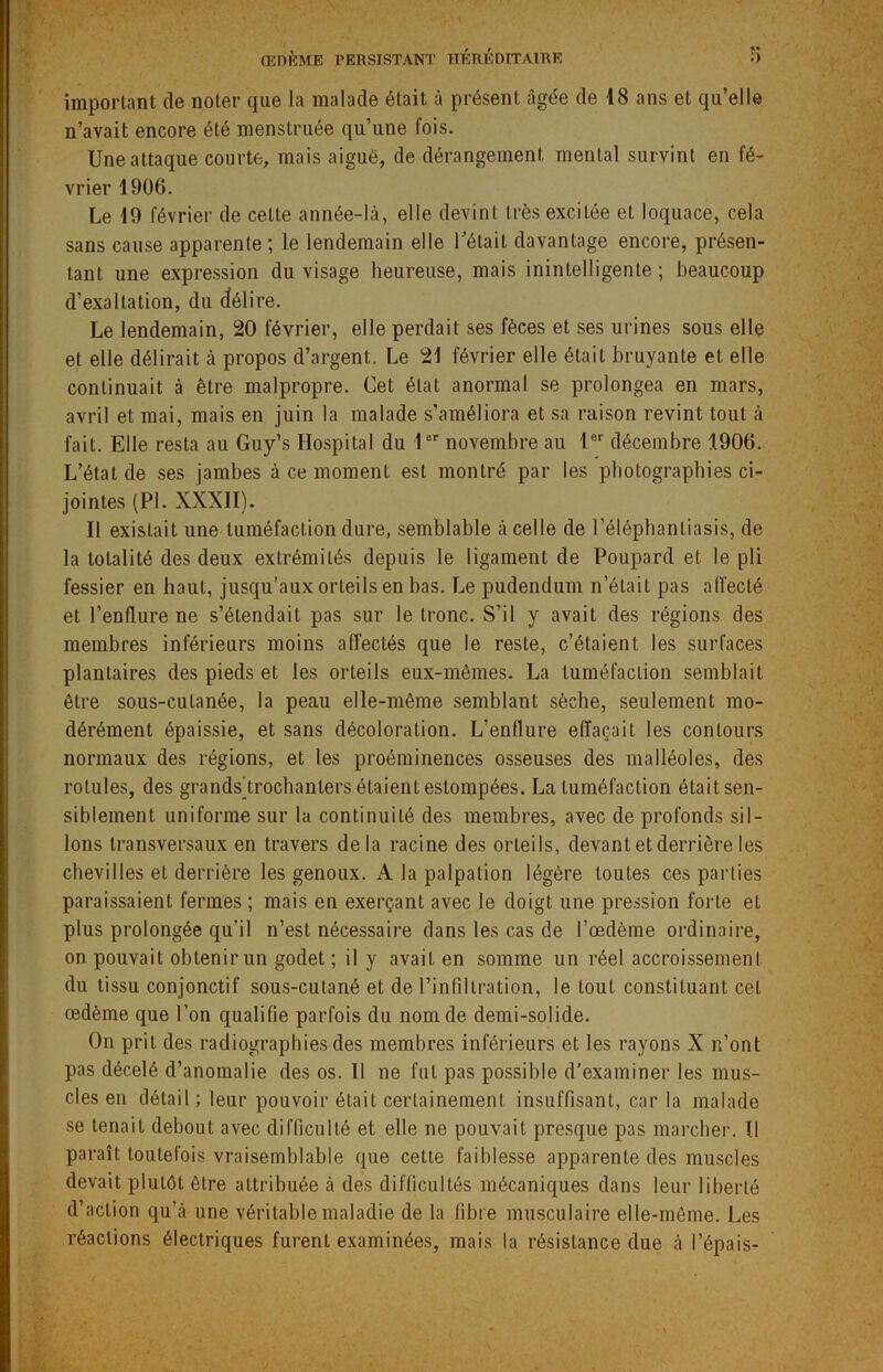 important de noter que la malade était à présent âgée de 18 ans et qu’elle n’avait encore été menstruée qu’une fois. Une attaque courte, mais aiguë, de dérangement mental survint en fé- vrier 1906. Le 19 février de cette année-là, elle devint très excitée et loquace, cela sans cause apparente ; le lendemain elle l’était davantage encore, présen- tant une expression du visage heureuse, mais inintelligente; beaucoup d’exaltation, du délire. Le lendemain, 20 février, elle perdait ses fèces et ses urines sous elle et elle délirait à propos d’argent. Le 21 février elle était bruyante et elle continuait à être malpropre. Cet état anormal se prolongea en mars, avril et mai, mais en juin la malade s’améliora et sa raison revint tout à fait. Elle resta au Guy’s Hospital du 1er novembre au 1er décembre 1906. L’état de ses jambes à ce moment est montré par les photographies ci- jointes (PL XXXII). Il existait une tuméfaction dure, semblable à celle de 1 ’élépbantiasis, de la totalité des deux extrémités depuis le ligament de Poupard et le pli fessier en haut, jusqu’aux orteils en bas. Le pudendum n’était pas affecté et l’enflure ne s’étendait pas sur le tronc. S'il y avait des régions des membres inférieurs moins affectés que le reste, c’étaient les surfaces plantaires des pieds et les orteils eux-mêmes. La tuméfaction semblait être sous-cutanée, la peau elle-même semblant sèche, seulement mo- dérément épaissie, et sans décoloration. L’enflure effaçait les contours normaux des régions, et les proéminences osseuses des malléoles, des rotules, des grands)trochanters étaient estompées. La tuméfaction était sen- siblement uniforme sur la continuité des membres, avec de profonds sil- lons transversaux en travers delà racine des orteils, devant et derrière les chevilles et derrière les genoux. A la palpation légère toutes ces parties paraissaient fermes ; mais en exerçant avec le doigt une pression forte et plus prolongée qu’il n’est nécessaire dans les cas de l’œdème ordinaire, on pouvait obtenir un godet ; il y avait en somme un réel accroissement du tissu conjonctif sous-cutané et de l’infiltration, le tout constituant cet œdème que l’on qualifie parfois du nom de demi-solide. On prit des radiographies des membres inférieurs et les rayons X n’ont pas décelé d’anomalie des os. Il ne fut pas possible d’examiner les mus- cles en détail ; leur pouvoir était certainement insuffisant, car la malade se tenait debout avec difficulté et elle ne pouvait presque pas marcher. Il paraît toutefois vraisemblable que cette faiblesse apparente des muscles devait plutôt être attribuée à des difficultés mécaniques dans leur liberté d’action qu’à une véritable maladie de la fibre musculaire elle-même. Les réactions électriques furent examinées, mais la résistance due à l’épais-