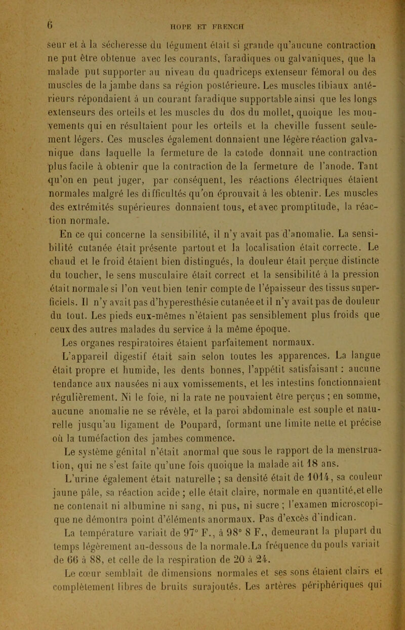 0 HO PE ET FR EN CH seur el à la sécheresse du tégument était si grande qu’aucune contraction ne put être obtenue avec les courants, faradiques ou galvaniques, que la malade puL supporter au niveau du quadriceps extenseur fémoral ou des muscles de la jambe dans sa région postérieure. Les muscles tibiaux anté- rieurs répondaient à un courant faradique supportable ainsi que les longs extenseurs des orteils el les muscles du dos du mollet, quoique les mou- vements qui en résultaient pour les orteils et la cheville fussent seule- ment légers. Ces muscles également donnaient une légère réaction galva- nique dans laquelle la fermeture de la calode donnait une contraction plus facile à obtenir que la contraction de la fermeture de l’anode. Tant qu’on en peut juger, par conséquent, les réactions électriques étaient normales malgré les difficultés qu’on éprouvait à les obtenir. Les muscles des extrémités supérieures donnaient tous, et avec promptitude, la réac- tion normale. En ce qui concerne la sensibilité, il n’y avait pas d’anomalie. La sensi- bilité cutanée était présente partout et la localisation était correcte. Le chaud et le froid étaient bien distingués, la douleur était perçue distincte du toucher, le sens musculaire était correct et la sensibilité à la pression était normale si l’on veut bien tenir compte de l’épaisseur des tissus super- ficiels. Il n’y availpasd’hyperesthésiecutanéeetil n’y avaitpasde douleur du tout. Les pieds eux-mêmes n’étaient pas sensiblement plus froids que ceux des autres malades du service à la même époque. Les organes respiratoires étaient parfaitement normaux. L'appareil digestif était sain selon toutes les apparences. La langue était propre el humide, les dents bonnes, l’appétit satisfaisant: aucune tendance aux nausées ni aux vomissements, et les intestins fonctionnaient régulièrement. Ni le foie, ni la rate ne pouvaient être perçus ; en somme, aucune anomalie ne se révèle, et la paroi abdominale est souple et natu- relle jusqu’au ligament de Poupard, formant une limite nette el précise où la tuméfaction des jambes commence. Le système génital n’était anormal que sous le rapport de la menstrua- tion, qui ne s’est faite qu’une fois quoique la malade ait 18 ans. L’urine également était naturelle ; sa densité était de 1014, sa couleur jaune pâle, sa réaction acide ; elle était claire, normale en quantité,et elle ne contenait ni albumine ni sang, ni pus, ni sucre ; l’examen microscopi- que ne démontra point d’éléments anormaux. Pas d’excès d indican. La température variait de 97° F., à 98° 8 F., demeurant la plupart du temps légèrement au-dessous de la normale.La fréquence du pouls variait de G6 à 88, el celle de la respiration de 20 à 24. Le cœur semblait de dimensions normales el ses sons étaient clairs et complètement libres de bruits surajoutés. Les artères périphériques qui