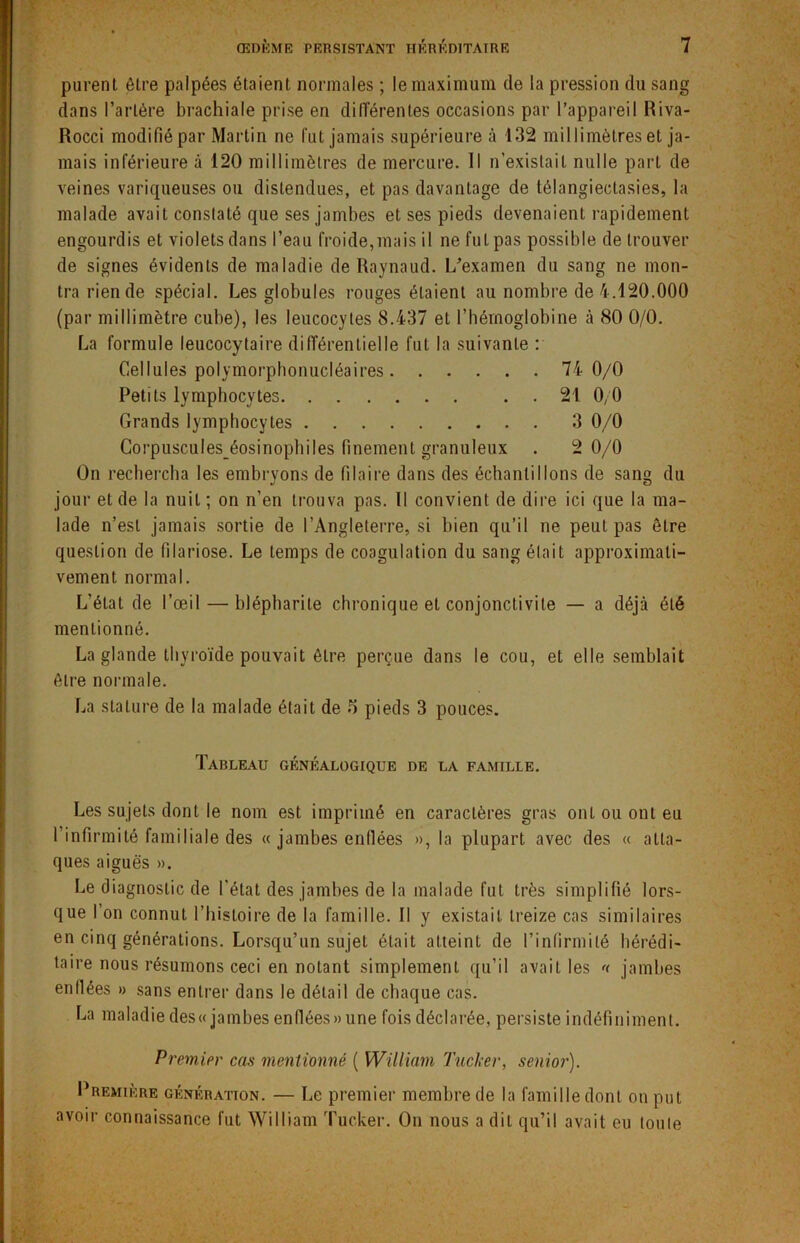 purent être palpées étaient normales ; le maximum de la pression du sang dans l’artère brachiale prise en différentes occasions par l’appareil Riva- Rocci modifié par Martin ne fut jamais supérieure à 132 millimètres et ja- mais inférieure à 120 millimètres de mercure. Il n’existait nulle part de veines variqueuses ou distendues, et pas davantage de télangiectasies, la malade avait constaté que ses jambes et ses pieds devenaient rapidement engourdis et violets dans l’eau froide,mais il ne fut pas possible de trouver de signes évidents de maladie de Raynaud. L’examen du sang ne mon- tra rien de spécial. Les globules rouges étaient au nombre de 4.120.000 (par millimètre cube), les leucocytes 8.437 et l’hémoglobine à 80 0/0. La formule leucocytaire différentielle fut la suivante : Cellules polymorphonucléaires 74 0/0 Petits lymphocytes 21 0, 0 Grands lymphocytes 3 0/0 Corpuscules éosinopbiles finement granuleux . 2 0/0 On rechercha les embryons de Pilaire dans des échantillons de sang du jour et de la nuit; on n’en trouva pas. Il convient de dire ici que la ma- lade n’est jamais sortie de l’Angleterre, si bien qu’il ne peut pas être question de filariose. Le temps de coagulation du sang était approximati- vement normal. L'état de l’œil — blépharite chronique et conjonctivite — a déjà été mentionné. La glande thyroïde pouvait être perçue dans le cou, et elle semblait être normale. La stature de la malade était de o pieds 3 pouces. Tableau généalogique de la famille. Les sujets dont le nom est imprimé en caractères gras ont ou ont eu 1 infirmité familiale des « jambes enflées », la plupart avec des « atta- ques aiguës ». Le diagnostic de l’état des jambes de la malade fut très simplifié lors- que l’on connut l’histoire de la famille. Il y existait treize cas similaires en cinq générations. Lorsqu’un sujet était atteint de l’infirmité hérédi- taire nous résumons ceci en notant simplement qu’il avait les << jambes enflées » sans entrer dans le détail de chaque cas. La maladie des« jambes enflées» une fois déclarée, persiste indéfiniment. Premier cas mentionné ( William Tucker, senior). Première génération. — Le premier membre de la famille dont on put avoir connaissance fut William Tucker. On nous a dit qu’il avait eu toute