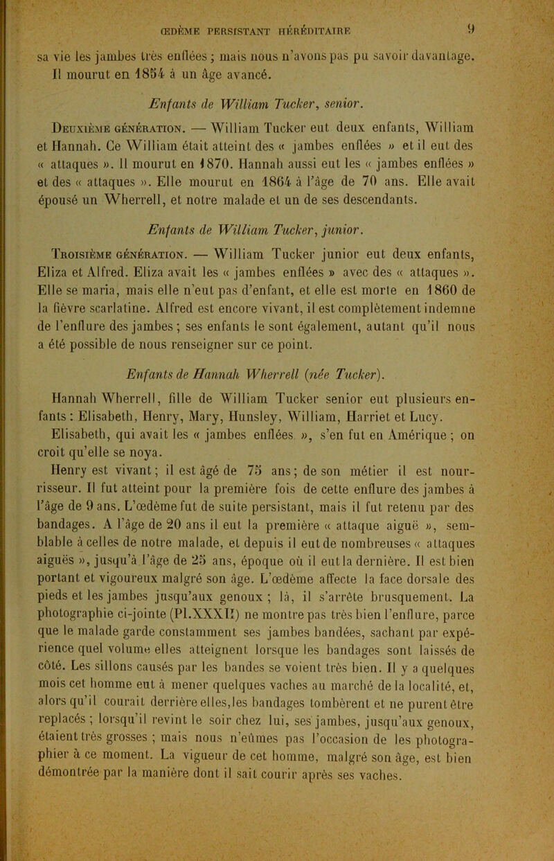 sa vie les jambes très eullées ; mais nous n’avons pas pu savoir davantage. Il mourut en 1854 à un âge avancé. Enfants de William Tucker, senior. Deuxième génération. —William Tucker eut deux enfants, William et Hannah. Ce William était atteint des « jambes enflées » et il eut des « attaques ». 11 mourut en 1870. Hannah aussi eut les « jambes enflées » et des « attaques ». Elle mourut en 1864 à Tâge de 70 ans. Elle avait épousé un Wherrell, et notre malade et un de ses descendants. Enfants de William Tucker, junior. Troisième génération. — William Tucker junior eut deux enfants, Eliza et Alfred. Eliza avait les « jambes enflées » avec des « attaques ». Elle se maria, mais elle n’eut pas d’enfant, et elle est morte en 1860 de la fièvre scarlatine. Alfred est encore vivant, il est complètement indemne de l’enflure des jambes ; ses enfants le sont également, autant qu’il nous a été possible de nous renseigner sur ce point. Enfants de Hannah Wherrell (née Tucker). Hannah Wherrell, fille de William Tucker senior eut plusieurs en- fants : Elisabeth, Henry, Mary, Hunsley, William, Harriet et Lucy. Elisabeth, qui avait les « jambes enflées », s’en fut en Amérique ; on croit qu’elle se noya. Henry est vivant; il est âgé de 75 ans; de son métier il est nour- risseur. Il fut atteint pour la première fois de cette enflure des jambes à Tâge de 9 ans. L’œdème fut de suite persistant, mais il fut retenu par des bandages. A l’àge de 20 ans il eut la première « attaque aiguë », sem- blable à celles de notre malade, et depuis il eutde nombreuses « attaques aiguës », jusqu’à l’âge de 25 ans, époque où il eut la dernière. Il est bien portant et vigoureux malgré son âge. L’œdème affecte la face dorsale des pieds et les jambes jusqu’aux genoux; là, il s’arrête brusquement, La photographie ci-jointe (Pl.XXXII) ne montre pas très bien l’enflure, parce que le malade garde constamment ses jambes bandées, sachant par expé- rience quel volume elles atteignent lorsque les bandages sont laissés de côté. Les sillons causés par les bandes se voient très bien. Il y a quelques mois cet homme eut à mener quelques vaches au marché de la localité, et, alors qu’il courait derrière elles,les bandages tombèrent et ne purent être replacés ; lorsqu’il revint le soir chez lui, ses jambes, jusqu’aux genoux, étaient très grosses ; mais nous n’eûmes pas l’occasion de les photogra- phier à ce moment. La vigueur de cet homme, malgré son âge, est bien démontrée par la manière dont il sait courir après ses vaches.