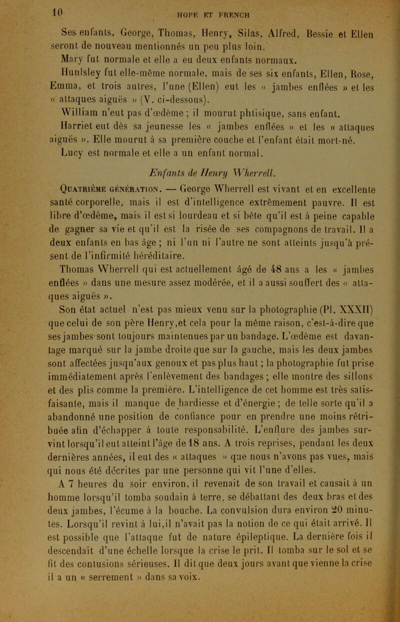 HOPF, RT FRENCH Ses enfants, George, Thomas, Henry, Silas, Alfred, Bessie et Ellen seront de nouveau mentionnés un peu plus loin. Mary fut normale et elle a eu deux enfants normaux. Ilunlsley fut elle-même normale, mais de ses six enfants, Ellen, Rose, Emma, et trois autres, l’une (Ellen) eut les « jambes enflées «elles « attaques aiguës « (V. ci-dessous). William n’eut pas d’œdème ; il mourut phtisique, sans enfant. Harriet eut dès sa jeunesse les « jambes enflées » et les « attaques aiguës ». Elle mourut à sa première couche et l’enfant était mort-né. Lucy est normale et elle a un enfant normal. Enfants de Henni Whevrell. Quatrième génération. — George Wherrell est vivant et en excellente santé corporelle, mais il est d’intelligence extrêmement pauvre. Il est libre d’œdème, mais il est si lourdeau et si bête qu’il est à peine capable de gagner sa vie et qu’il est la risée de ses compagnons de travail. Il a deux enfants en bas âge ; ni l’un ni l'autre ne sont atteints jusqu’à pré- sent de l’infirmité héréditaire. Thomas Wherrell qui est actuellement âgé de 48 ans a les « jambes enflées » dans une mesure assez modérée, et il a aussi souffert des « atta- ques aiguës ». Son état actuel n’est pas mieux venu sur la photographie (PI. XXXII) que celui de son père Henry,et cela pour la même raison, c’est-à-dire que ses jambes'sont toujours maintenues par un bandage. L’œdème est davan- tage marqué sur la jambe droite que sur la gauche, mais les deux jambes sont affectées jusqu’aux genoux et pas plus haut ; la photographie fut prise immédiatement après l'enlèvement des bandages ; elle montre des sillons et des plis comme la première. L’intelligence de cet homme est très salis- faisanle, mais il manque de hardiesse et d’énergie ; de telle sorte qu'il a abandonné une position de confiance pour en prendre une moins rétri- buée afin d’échapper à toute responsabilité. L’enflure des jambes sur- vint lorsqu’il eut atteint l’âge de 18 ans. A trois reprises, pendant les deux dernières années, il eut des « attaques » que nous n’avons pas vues, mais qui nous été décrites par une personne qui vit l’une d’elles. A 7 heures du soir environ, il revenait de son travail et causait à un homme lorsqu’il tomba soudain à terre, se débattant des deux bras et des deux jambes, l’écume à la bouche. La convulsion dura environ 20 minu- tes. Lorsqu’il revint à lui,il n’avait pas la notion de ce qui était arrivé. Il est possible que l’attaque fut de nature épileptique. La dernière fois il descendait d’une échelle lorsque la crise le prit. Il tomba sur le sol et se fit des contusions sérieuses. Il dit que deux jours avant que vienne la crise il a un « serrement » dans sa voix.