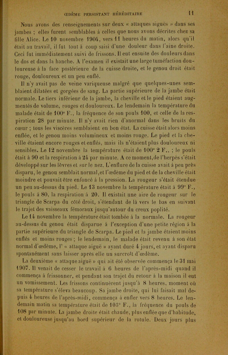 Nous avons des renseignements sur deux « attaques aiguës » dans ses jambes ; elles furent semblables à celles que nous avons décrites chez sa fille Alice. Le 10 novembre 1904, vers 11 heures du matin, alors qu’il était au travail, il fuL tout à coup saisi d'une douleur dans l’aine droite. Ceci fut immédiatement suivi de frissons. Il eut ensuite des douleurs dans le dos et dans la hanche. A l’examen il existait une large tuméfaction dou- loureuse à la face postérieure de la cuisse droite, et le genou droit était rouge, douloureux et un peu enflé. Il n’y avait pas de veine variqueuse malgré que quelques-unes sem- blaient dilatées et gorgées de sang. La partie supérieure de la jambe était normale. Le tiers inférieur de la jambe, la cheville et le pied étaient aug- mentés de volume, rouges et douloureux. Le lendemain la température du malade était de 100° F., la fréquence de son pouls 100, et celle de la res- piration 28 par minute. Il n’y avait rien d’anormal dans les bruits du cœur ; tous les viscères semblaient en bon état. La cuisse était alors moins enflée, et le genou moins volumineux et moins rouge. Le pied et la che- ville étaient encore rouges et enflés, mais ils n’étaient plus douloureux ni sensibles. Le 12 novembre la température était de 100u 2 F., ; le pouls était à 90 et la respiration à 24 par minute. A ce moment,de l’herpès s’était développé sur les lèvres et sur le nez. L’enflure de la cuisse avait à peu près disparu, le genou semblait normal,et l’œdème du pied et de la cheville était moindre et pouvait être enfoncé à la pression. La rougeur s’était étendue un peu au-dessus du pied. Le 13 novembre la température était à 99° F., le pouls à 80, la respiration à 20. 11 existait une aire de rougeur sur le triangle de Scarpa du côté droit, s’étendant de là vers le bas en suivant le trajet des vaisseaux fémoraux jusqu’autour du creux poplité. Le 14 novembre la température était tombée à la normale. La rougeur au-dessus du genou était disparue à l’exception d’une petite région à la partie supérieure du triangle de Scarpa. Le pied et la jambe étaient moins enflés et moins rouges; le lendemain, le malade était revenu à son état normal d’œdème, I1 « attaque aiguë » ayant duré 4 jours, et ayant disparu spontanément sans laisser après elle un surcroît d’œdème. La deuxième « attaque aiguë » qui ait été observée commença le 31 mai 1907. 11 venait de cesser le travail à 0 heures de l’après-midi quand il commença à frissonner, et pendant son trajet du retour à la maison il eut un vomissement. Les frissons continuèrent jusqu’à 8 heures, moment où sa température s’éleva beaucoup. Sa jambe droite, qui lui faisait mal de- puis 4 heures de l’après-midi, commença à enfler vers 8 heures. Le len- demain matin sa température était de 103° F., la fréquence du pouls de 108 par minute. La jambe droite était chaude, plus enflée que d’habitude, et douloureuse jusqu’au bord supérieur de la rotule. Deux jours plus