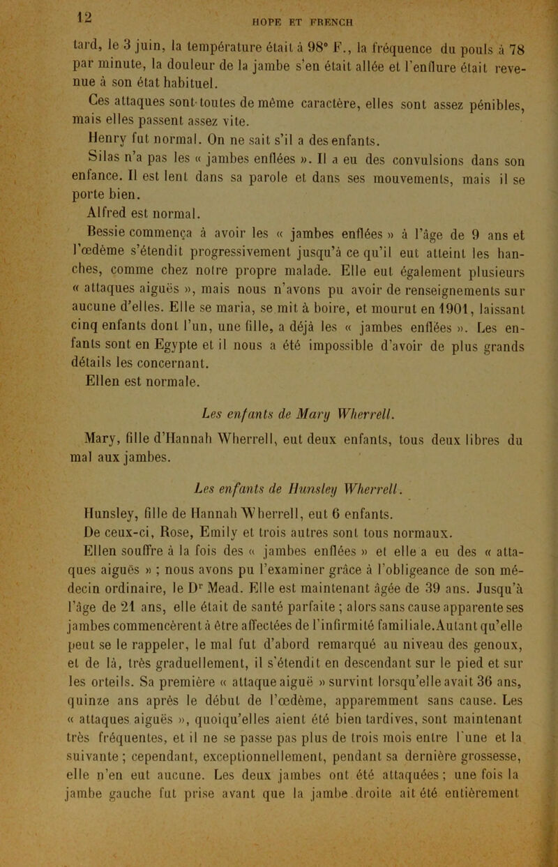 HOPE RT FRENCH tard, le 3 juin, la température était à 98° F., la fréquence du pouls à 78 par minute, la douleur de la jambe s’en était allée et l’enflure était reve- nue à son état habituel. Ces attaques sont-toutes de même caractère, elles sont assez pénibles, mais elles passent assez vite. Henry lut normal. On ne sait s’il a des enfants. Silas n’a pas les « jambes enflées ». Il a eu des convulsions dans son enfance. Il est lent dans sa parole et dans ses mouvements, mais il se porte bien. Alfred est normal. Bessie commença à avoir les « jambes enflées » à l’âge de 9 ans et l’œdème s’étendit progressivement jusqu’à ce qu’il eut atteint les han- ches, comme chez noire propre malade. Elle eut également plusieurs « attaques aiguës », mais nous n’avons pu avoir de renseignements sur aucune d’elles. Elle se maria, se mit à boire, et mourut en 1901, laissant cinq enfants dont l’un, une fille, a déjà les « jambes enflées». Les en- fants sont en Egypte et il nous a été impossible d’avoir de plus grands détails les concernant. Ellen est normale. Les enfants de Mary Wherrell. Mary, fille d’PIannah Wherrell, eut deux enfants, tous deux libres du mal aux jambes. Les enfants de Hunsley Wherrell. Hunsley, fille de Hannah ’Wherrell, eut 6 enfants. De ceux-ci, Rose, Emily et trois autres sont tous normaux. Ellen souffre à la fois des a jambes enflées » el elle a eu des « atta- ques aiguës » ; nous avons pu l’examiner grâce à l’obligeance de son mé- decin ordinaire, le Dr Mead. Elle est maintenant âgée de 39 ans. Jusqu’à l’âge de 21 ans, elle était de santé parfaite ; alors sans cause apparente ses jambes commencèrent à être affectées de l’infirmité familiale.Autant qu’elle peut se le rappeler, le mal fut d’abord remarqué au niveau des genoux, el de là, très graduellement, il s'étendit en descendant sur le pied et sur les orteils. Sa première « attaqueaiguë » survint lorsqu’elle avait 36 ans, quinze ans après le début de l’œdème, apparemment sans cause. Les « attaques aiguës », quoiqu’elles aient été bien tardives, sont maintenant très fréquentes, et il ne se passe pas plus de trois mois entre l'une et la suivante; cependant, exceptionnellement, pendant sa dernière grossesse, elle n’en eut aucune. Les deux jambes ont été attaquées; une fois la jambe gauche fut prise avant que la jambe .droite ait été entièrement