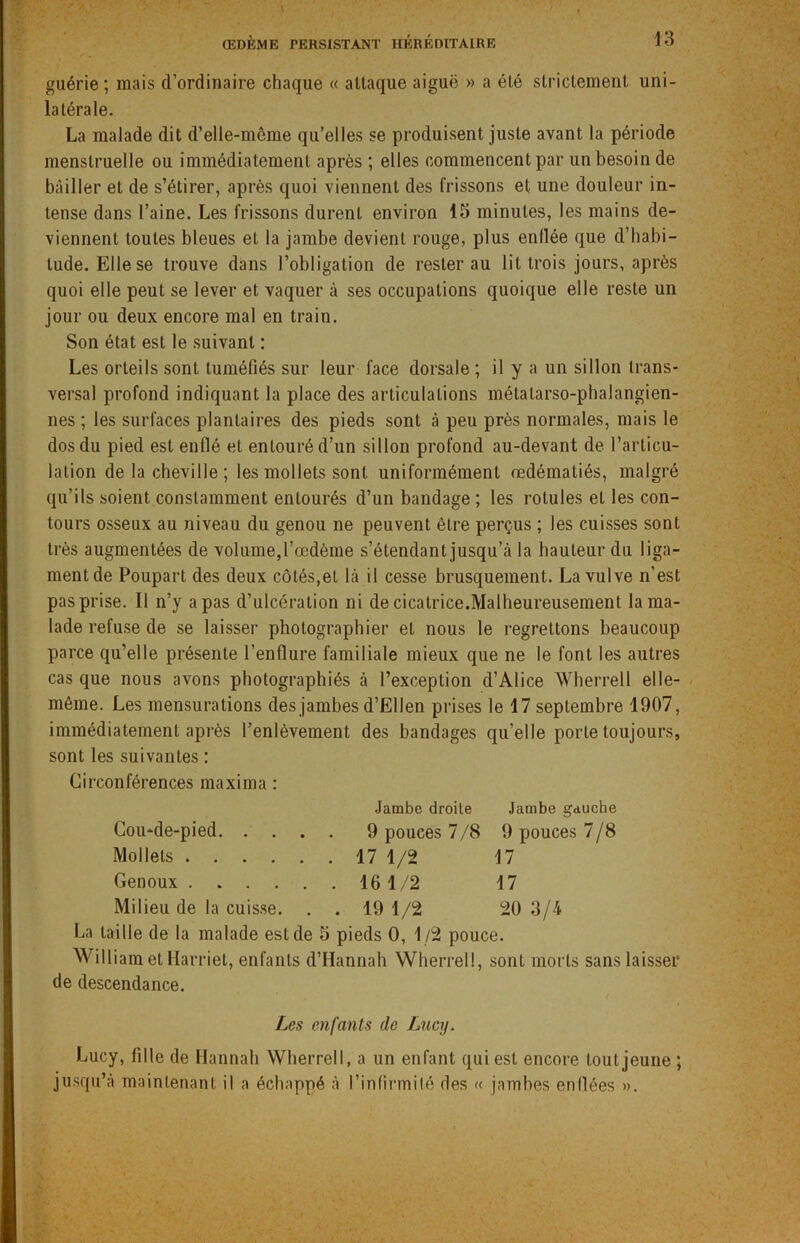 guérie; mais d’ordinaire chaque « attaque aiguë » a été strictement uni- latérale. La malade dit d’elle-même qu’elles se produisent juste avant la période menstruelle ou immédiatement après ; elles commencent par un besoin de bâiller et de s’étirer, après quoi viennent des frissons et une douleur in- tense dans l’aine. Les frissons durent environ 15 minutes, les mains de- viennent toutes bleues et la jambe devient rouge, plus enflée que d’habi- tude. Elle se trouve dans l’obligation de rester au lit trois jours, après quoi elle peut se lever et vaquer à ses occupations quoique elle reste un jour ou deux encore mal en train. Son état est le suivant : Les orteils sont tuméfiés sur leur face dorsale ; il y a un sillon trans- versal profond indiquant la place des articulations métatarso-phalangien- nes ; les surfaces plantaires des pieds sont à peu près normales, mais le dos du pied est enflé et entouré d’un sillon profond au-devant de l’articu- lation de la cheville ; les mollets sont uniformément œdématiés, malgré qu’ils soient constamment entourés d’un bandage ; les rotules et les con- tours osseux au niveau du genou ne peuvent être perçus ; les cuisses sont très augmentées de volume,l’œdème s’étendant jusqu’à la hauteur du liga- ment de Poupart des deux côtés,et là il cesse brusquement. La vulve n’est pas prise. Il n’y a pas d’ulcération ni de cicatrice.Malheureusement la ma- lade refuse de se laisser photographier et nous le regrettons beaucoup parce qu’elle présente l’enflure familiale mieux que ne le font les autres cas que nous avons photographiés à l’exception d’Alice Wherrell elle- même. Les mensurations des jambes d’Ellen prises le 17 septembre 1907, immédiatement après l’enlèvement des bandages qu’elle porte toujours, sont les suivantes : Circonférences maxima : Jambe droite Jambe gauche Cou-de-pied 9 pouces 7/8 9 pouces 7/8 Mollets 17 1/2 17 Genoux 16 1/2 17 Milieu de la cuisse. . . 19 1/2 20 3/4 La taille de la malade est de 5 pieds 0, 1/2 pouce. William et Harriet, enfants d’IIannah Wherrell, sont morts sans laisser de descendance. Les enfants de Lucy. Lucy, fille de Hannah Wherrell, a un enfant qui est encore tout jeune ; jusqu’à maintenant il a échappé à l’infirmité des « jambes enflées ».