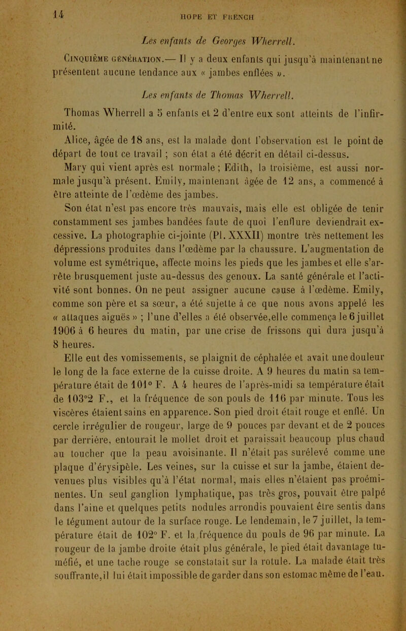 MO PE ET FUENCH Les enfants de Georges Wherrell. Cinquième génération.— Il y a deux enfants qui jusqu’à maintenant ne présentent aucune tendance aux « jambes enflées ». Les enfants de Thomas WherrelL Thomas Wherrell a 5 enfants et 2 d’entre eux sont atteints de l’infir- mité. Alice, âgée de 18 ans, est la malade dont l’observation est le point de départ de tout ce travail ; son état a été décrit en détail ci-dessus. Mary qui vient après est normale; Edith, la troisième, est aussi nor- male jusqu’à présent. Emily, maintenant âgée de 12 ans, a commencé à être atteinte de l’œdème des jambes. Son état n’est pas encore très mauvais, mais elle est obligée de tenir constamment ses jambes bandées faute de quoi l’enflure deviendrait ex- cessive. La photographie ci-jointe (PI. XXXII) montre très nettement les dépressions produites dans l’œdème par la chaussure. L’augmentation de volume est symétrique, affecte moins les pieds que les jambes et elle s’ar- rête brusquement juste au-dessus des genoux. La santé générale et l’acti- vité sont bonnes. On ne peut assigner aucune cause à l'œdème. Emily, comme son père et sa sœur, a été sujette à ce que nous avons appelé les « attaques aiguës » ; l’une d’elles a été observée,elle commença le 6 juillet 1906 à 6 heures du matin, par une crise de frissons qui dura jusqu'à 8 heures. Elle eut des vomissements, se plaignit de céphalée et avait une douleur le long de la face externe de la cuisse droite. A 9 heures du matin sa tem- pérature était de 101° F. A 4 heures de l’après-midi sa température était de 103°2 F., et la fréquence de son pouls de 116 par minute. Tous les viscères étaient sains en apparence. Son pied droit était rouge et enflé. Un cercle irrégulier de rougeur, large de 9 pouces par devant et de 2 pouces par derrière, entourait le mollet droit et paraissait beaucoup plus chaud au toucher que la peau avoisinanle.il n’était pas surélevé comme une plaque d’érysipèle. Les veines, sur la cuisse et sur la jambe, étaient de- venues plus visibles qu’à l’état normal, mais elles n’étaient pas proémi- nentes. Un seul ganglion lymphatique, pas très gros, pouvait être palpé dans l’aine et quelques petits nodules arrondis pouvaient être sentis dans le tégument autour de la surface rouge. Le lendemain, le 7 juillet, la tem- pérature était de 102° F. et la.fréquence du pouls de 96 par minute. La rougeur de la jambe droite était plus générale, le pied était davantage tu- méfié, et une tache rouge se constatait sur la rotule. La malade était très souffrante,il lui était impossible de garder dans son estomac même de l’eau.