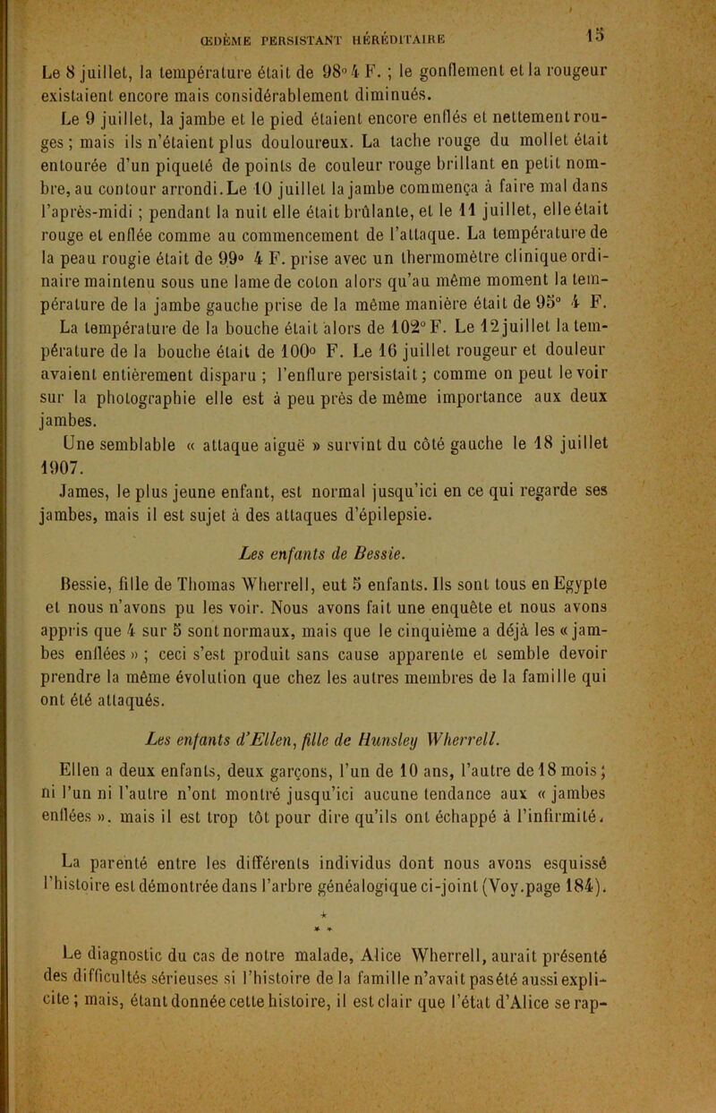 Le 8 juillet, la température était de 98° 4 F. ; le gonflement et la rougeur existaient encore mais considérablement diminués. Le 9 juillet, la jambe et le pied étaient encore enflés et nettement rou- ges ; mais ils n’étaient plus douloureux. La tache rouge du mollet était entourée d’un piqueté de points de couleur rouge brillant en petit nom- bre, au contour arrondi. Le 10 juillet la jambe commença à faire mal dans l’après-midi ; pendant la nuit elle était brûlante, et le 11 juillet, elleétait rouge et enflée comme au commencement de l’attaque. La température de la peau rougie était de 99° 4 F. prise avec un thermomètre clinique ordi- naire maintenu sous une lame de coton alors qu’au même moment la tem- pérature de la jambe gauche prise de la même manière était de 95° 4 F. La température de la bouche était alors de 102° F. Le 12 juillet la tem- pérature de la bouche était de 100° F. Le IG juillet rougeur et douleur avaient entièrement disparu ; l’enflure persistait ; comme on peut le voir sur la photographie elle est à peu près de même importance aux deux jambes. Une semblable « attaque aiguë » survint du côté gauche le 18 juillet 1907. James, le plus jeune enfant, est normal jusqu’ici en ce qui regarde ses jambes, mais il est sujet à des attaques d’épilepsie. Les enfants de Bessie. Bessie, fille de Thomas Wherrell, eut 5 enfants. Us sont tous en Egypte et nous n’avons pu les voir. Nous avons fait une enquête et nous avons appris que 4 sur 5 sont normaux, mais que le cinquième a déjà les «jam- bes enllées » ; ceci s’est produit sans cause apparente et semble devoir prendre la même évolution que chez les autres membres de la famille qui ont été attaqués. Les enfants d’Ellen, fille de Hunsley Wherrell. Ellen a deux enfants, deux garçons, l’un de 10 ans, l’autre de 18 mois ; ni l’un ni l’autre n’ont montré jusqu’ici aucune tendance aux «jambes enllées ». mais il est trop tôt pour dire qu’ils ont échappé à l’infirmité. La parenté entre les différents individus dont nous avons esquissé l’histoire est démontrée dans l’arbre généalogique ci-joint (Yoy.page 184). •k Le diagnostic du cas de notre malade, Alice Wherrell, aurait présenté des difficultés sérieuses si l’histoire delà famille n’avait pasété aussi expli- cite ; mais, étant donnée cette histoire, il est clair que l’état d’Alice serap-