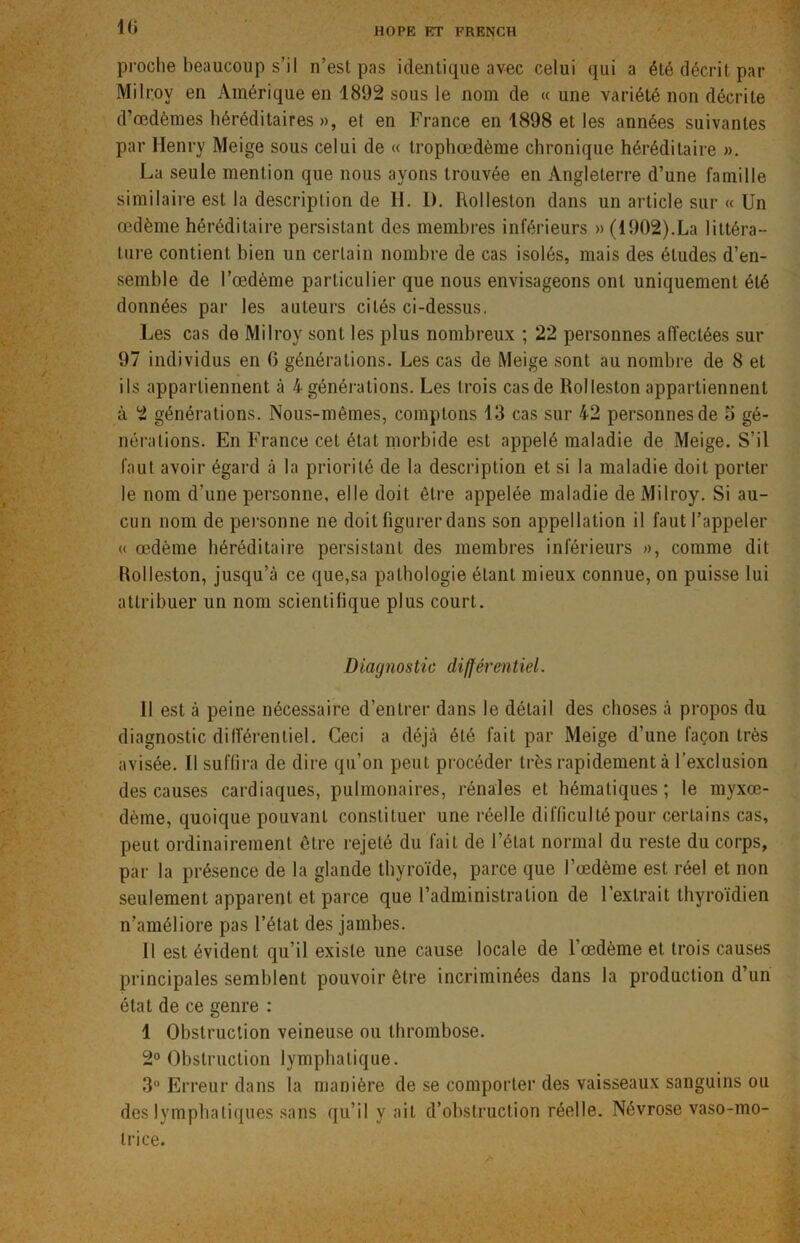 proche beaucoup s’il n’est pas identique avec celui qui a été décrit par Milrov en Amérique en 1892 sous le nom de « une variété non décrite d’œdèmes héréditaires », et en France en 1898 et les années suivantes par Henry Meige sous celui de « trophœdème chronique héréditaire ». La seule mention que nous ayons trouvée en Angleterre d’une famille similaire est la description de H. 1). Rolleston dans un article sur « Un œdème héréditaire persistant des membres inférieurs » (1902).La littéra- ture contient bien un certain nombre de cas isolés, mais des études d’en- semble de l’œdème particulier que nous envisageons ont uniquement été données par les auteurs cités ci-dessus. Les cas de Milroy sont les plus nombreux ; 22 personnes affectées sur 97 individus en 6 générations. Les cas de Meige sont au nombre de 8 et ils appartiennent à 4 générations. Les trois casde Rolleston appartiennent à 2 générations. Nous-mêmes, comptons 13 cas sur 42 personnes de 5 gé- nérations. En France cet état morbide est appelé maladie de Meige. S’il faut avoir égard à la priorité de la description et si la maladie doit porter le nom d'une personne, elle doit être appelée maladie de Milroy. Si au- cun nom de personne ne doit figurer dans son appellation il faut l’appeler « œdème héréditaire persistant des membres inférieurs », comme dit Rolleston, jusqu’à ce que,sa pathologie étant mieux connue, on puisse lui attribuer un nom scientifique plus court. Diagnostic différentiel. 11 est à peine nécessaire d'entrer dans le détail des choses à propos du diagnostic différentiel. Ceci a déjà été fait par Meige d’une façon très avisée. Il suffira de dire qu’on peut procéder très rapidement à l’exclusion des causes cardiaques, pulmonaires, rénales et hématiques; le myxœ- dème, quoique pouvant constituer une réelle difficulté pour certains cas, peut ordinairement être rejeté du fait de l’état normal du reste du corps, par la présence de la glande thyroïde, parce que l’œdème est réel et non seulement apparent et parce que l’administration de l’extrait thyroïdien n’améliore pas l’état des jambes. Il est évident qu’il existe une cause locale de l’œdème et trois causes principales semblent pouvoir être incriminées dans la production d’un état de ce genre : 1 Obstruction veineuse ou thrombose. 2° Obstruction lymphatique. 3° Erreur dans la manière de se comporter des vaisseaux sanguins ou des lymphatiques sans qu’il y ait d’obstruction réelle. Névrose vaso-mo- trice.