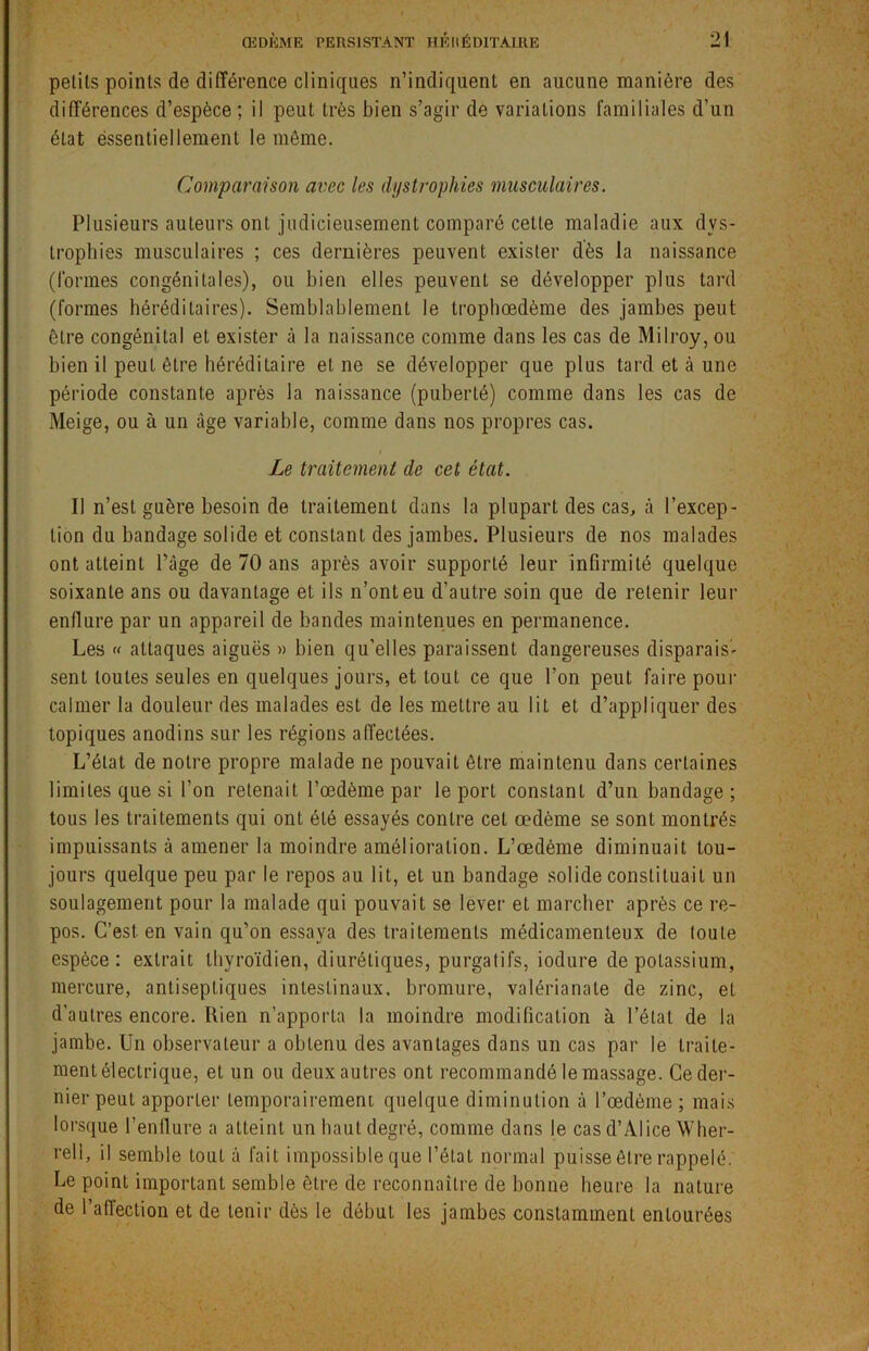 petits points de différence cliniques n’indiquent en aucune manière des différences d’espèce ; il peut très bien s’agir de variations familiales d’un état éssentiellement le môme. Comparaison avec les dystrophies musculaires. Plusieurs auteurs ont judicieusement comparé cette maladie aux dys- trophies musculaires ; ces dernières peuvent exister dès la naissance (formes congénitales), ou bien elles peuvent se développer plus tard (formes héréditaires). Semblablement le trophœdème des jambes peut être congénital et exister à la naissance comme dans les cas de Milroy, ou bien il peut être héréditaire et ne se développer que plus tard et à une période constante après la naissance (puberté) comme dans les cas de Meige, ou à un càge variable, comme dans nos propres cas. Le traitement de cet état. Il n’est guère besoin de traitement dans la plupart des cas, à l’excep- tion du bandage solide et constant des jambes. Plusieurs de nos malades ont atteint Page de 70 ans après avoir supporté leur infirmité quelque soixante ans ou davantage et ils n’ont eu d’autre soin que de retenir leur enflure par un appareil de bandes maintenues en permanence. Les « attaques aiguës » bien qu’elles paraissent dangereuses disparais- sent toutes seules en quelques jours, et tout ce que l’on peut faire pour calmer la douleur des malades est de les mettre au lit et d’appliquer des topiques anodins sur les régions affectées. L’état de notre propre malade ne pouvait être maintenu dans certaines limites que si l’on retenait l’œdème par le port constant d’un bandage; tous les traitements qui ont été essayés contre cet œdème se sont montrés impuissants à amener la moindre amélioration. L’œdème diminuait tou- jours quelque peu par le repos au lit, et un bandage solide constituait un soulagement pour la malade qui pouvait se lever et marcher après ce re- pos. C’est, en vain qu’on essaya des traitements médicamenteux de toute espèce: extrait thyroïdien, diurétiques, purgatifs, iodure de potassium, mercure, antiseptiques intestinaux, bromure, valérianate de zinc, et d’autres encore. Rien n’apporta la moindre modification à l’état de la jambe. Un observateur a obtenu des avantages dans un cas par le traite- ment électrique, et un ou deux autres ont recommandé le massage. Ce der- nier peut apporLer temporairement quelque diminution à l’œdème ; mais lorsque l’enflure a atteint un haut degré, comme dans le cas d’Alice 'Wher- reli, il semble tout à fait impossible que l’état normal puisse être rappelé. Le point important semble être de reconnaître de bonne heure la nature de l’affection et de tenir dès le débuL les jambes constamment entourées