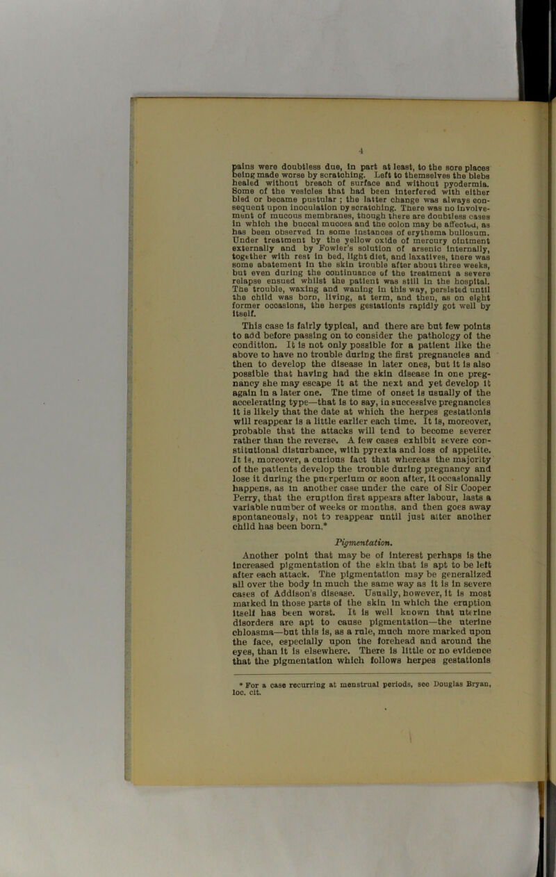 gains were doabtless dae, In part at least, to the sore places elng made worse by scratching. Left to themselves the blebs healed without breach of surface and without pyodermla. Some of the vesicles that had been Interfered with either bled or became pustular ; the latter change was always con- sequent upon inoculation ny scratching. There was no Involve- ment of mucous membranes, though there are doubtless cases In which the buccal mucosa and the colon may be affected, as has been observed In some Instances of erythema bullosum. Under treatment by the yellow oxide of mercury ointment externally and by Fowler’s solution of arsenic Internally, together with rest In bed, light diet, and laxatives, there was some abatement In the skin trouble after about three weeks, but even during the continuance af the treatment a severe relapse ensued whilst the patient was still In the hospital. The trouble, waxing and waning In this way, persisted until the child was born, living, at term, and then, as on eight former occasions, the herpes gestatlonls rapidly got well by Itself. This case Is fairly typical, and there are but few points to add before passing on to consider the pathology of the condition. It Is not only possible for a patient like the above to have no trouble during the first pregnancies and then to develop the disease In later ones, but It Is also possible that having had the skin disease In one preg- nancy she may escape It at the next and yet develop It again In a later one. The time of onset Is usually of the accelerating type—that Is to say, in successive pregnancies It is likely that the date at which the herpes gestatlonls will reappear Is a little earlier each time. It Is, moreover, probable that the attacks will tend to become severer rather than the reverse. A few cases exhibit severe con- stitutional disturbance, with pyrexia and loss of appetite. It Is, moreover, a curious fact that whereas the majority of the patients develop the trouble during pregnancy and lose it during the puerperlum or soon after. It occasionally happens, as in another case under the care of Sir Cooper Perry, that the eruption first appears alter labour, lasts a variable number of weeks or months, and then goes away spontaneously, not to reappear until just alter another child has been born.’* Pigmentation. Another point that may be of Interest perhaps Is the Increased pigmentation of the skin that Is apt to be left after each attack. The pigmentation may be generalized all over the body In much the same way as It Is In severe cases of Addison’s disease. Usually, however. It Is most marked In those parts of the skin In which the eruption Itself has been worst. It Is well known that uterine disorders are apt to cause pigmentation—the uterine chloasma—but this Is, as a rule, much more marked upon the face, especially upon the forehead and around the eyes, than It Is elsewhere. There Is little or no evidence that the pigmentation which follows herpes gestatlonls * For a case recurring at menstrual periods, see Douglas Bryan, loc. cit. \