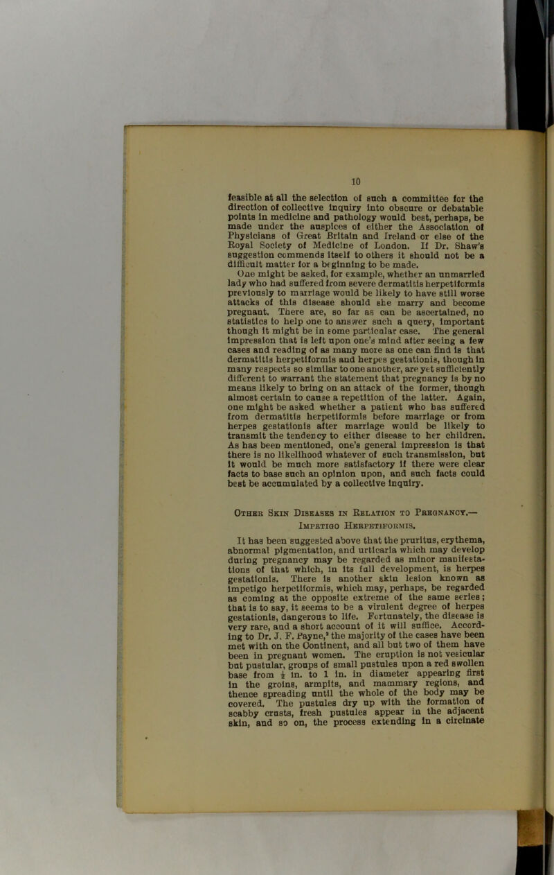 feasible at all the selection of snch a committee fot the direction of collective Inquiry Into obscure or debatable points in medicine and pathology would best, perhaps, be made under the auspices of either the Association of Physicians of Great Britain and Ireland or else of the Eoyal Society of Medicine of London. If Dr. Shaw's suggestion commends itself to others it should not be a difficult matter lor a beginning to be made. One might be asked, for example, whether an unmarried lady who had suflFeredfrom severe dermatitis herpetiformis previously to marriage would be likely to have still worse attacks of this disease should she marry and become pregnant. There are, so far as can be ascertained, no statistics to help one to answer such a query, important though it might be in some parldcnlar case. The general impression that is left upon one’s mind after seeing a few cases and reading of as many more as one can find is that dermatitis herpetiformis and herpes gestationis, though in many respects so similar to one another, are yet sufficiently difiTerent to warrant the statement that pregnancy is by no means likely to bring on an attack of the former, though almost certain to cause a repetition of the latter. Again, one might be asked whether a patient who has sufi'ered from dermatitis herpetiformis before marriage or from herpes gestationis after marriage would be likely to transmit the tendency to either disease to her children. As has been mentioned, one’s general Impression is that there is no likelihood whatever of such transmission, but It would be much more satisfactory if there were clear facts to base such an opinion upon, and such facts could best be accumulated by a collective inquiry. Otheu Skin Diseases in Relation to Pbegnanoy.— Impetigo Herpetiformis, It has been suggested above that the pruritus, erythema, abnormal pigmentation, and urticaria which may develop during pregnancy may be regarded as minor manifesta- tions of that which, in its full development, is herpes gestationis. There is another akin lesion known as Impetigo herpetiformis, which may, perhaps, be regarded as coming at the opposite extreme of the same series; that is to say, it seems to be a virulent degree of herpes gestationis, dangerous to life. Fortunately, the disease is very rare, and a short account of it will suffice. Accord- ing to Dr. J. F. Payne,* the majority of the cases have been met with on the Continent, and all but two of them have been in pregnant women. The eruption is not vesicular but pustular, groups of small pustules upon a red swollen base from i in. to 1 in. in diameter appearing first In the groins, armpits, and mammary regions, and thence spreading until the whole of the body may be covered. The pustules dry up with the formation of scabby crusts, fresh pustules appear in the adjacent skin, and so on, the process extending In a circinate