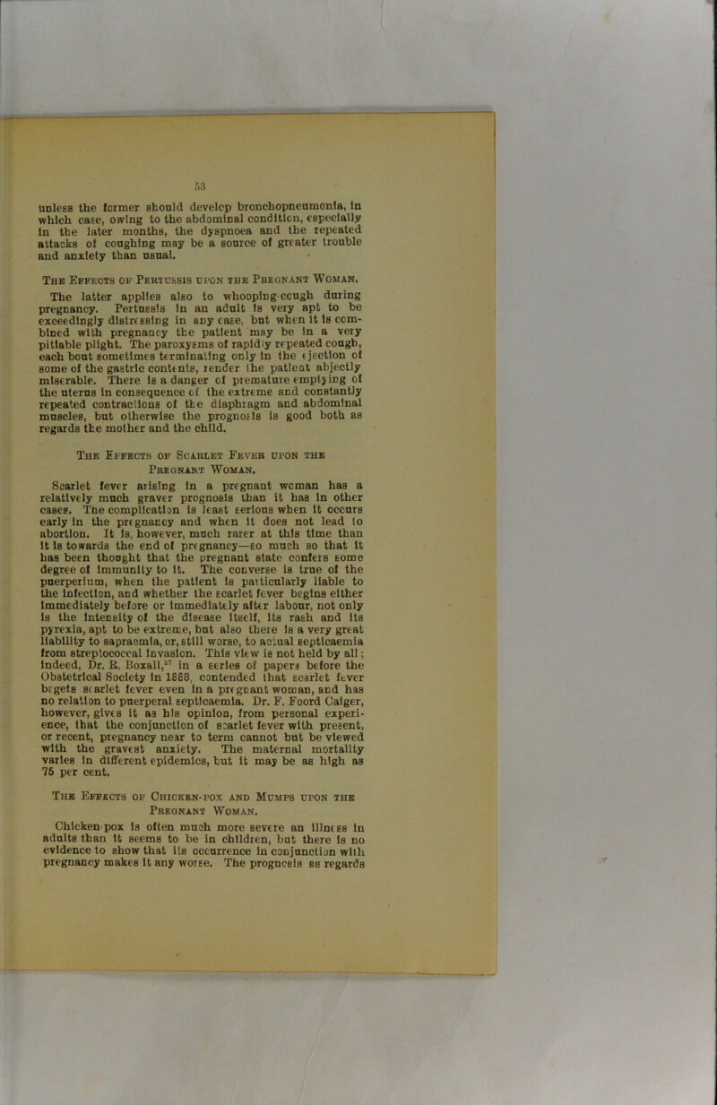 which case, owing to the abdominal condition, especially In the later months, the dyspnoea and the repeated attacks of coughing may be a source of greater trouble and anxiety than usual. The Effects of Pertussis upon the Pregnant Woman. The latter applies also to whooping-cough during pregnancy. Pertussis In an adult Is very apt to be exceedingly distressing in any case, but when it is com- bined with pregnancy the patient may be In a very pitiable plight. The paroxysms of rapidly repeated cough, each bout sometimes terminating only in the ejection of some of the gastric contents, render the patient abjectly miserable. There Is a danger of premature emptying of the uterus In consequence of the extreme and constantly repeated contractions of the diaphragm and abdominal muscles, but otherwise the prognofls is good both as regards the mother and the child. The Effects of Scarlet Fever upon the Pregnant Woman. Scarlet fever arising in a pregnant woman has a relatively much graver prognosis than it has in other cases. The complication is least serious when it occurs early in the pregnancy and when it does not lead to abortion. It Is, however, much rarer at this time than it Is towards the end of pregnancy—so much so that it has been thought that the pregnant state confers some degree of Immunity to it. The converse is true of the puerperium, when the patient Is particularly liable to the infection, and whether the scarlet fever begins either Immediately before or immediately after labour, not only 1s the Intensity of the disease itself, its rash and its pyrexia, apt to be extreme, but also there Is a very great liability to sapraemla, or, still worse, to actual septicaemia from streptococcal invasion. This view is not held by all; Indeed, Dr. K. Boxall,*'' in a series of papers before the Obstetrical Society In 1888, contended that scarlet ftver begets scarlet fever even in a pregnant woman, and has no relation to puerperal septicaemia. Dr. F. Foord Calger, however, gives it as his opinion, from personal experi- ence, that the conjunction of soarlet fever with present, or recent, pregnancy near to term cannot but be viewed with the gravest anxiety. The maternal mortality varies In dlflferent epidemics, but it may be as high as 76 per cent. The Effects of Chicken-pox and Mumps upon the Pregnant Woman. Chicken-pox is often much more severe an illness In adults than it seems to be in children, but there is no evidence to show that its occurrence in conjunction with pregnancy makes it any worse. The prognosis as regards