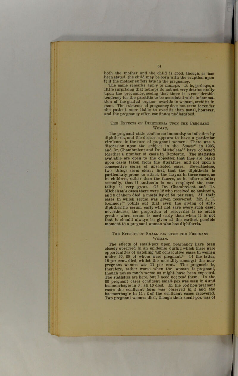 both the mother and the child Is good, though, as has been stated, the child may be born with the eruption upon It If the mother suffers late In the pregnancy. The same remarks apply to mumps. It Is, perhaps, a little surprising that mumps do not act very detrimentally upon the pregnancy, seeing that there Is a considerable tendency lor the parotitis to be associated with Inflamma- tion of the genital organs—ovaritis In woman, orchitis In man. The existence of pregnancy does not seem to render the patient more liable to ovaritis than usual, however, and the pregnancy often continues undisturbed. The Effects of Diphtheria upon the Pregnant Woman. The pregnant state confers no Immunity to Infection by diphtheria, and the disease appears to have a particular virulence In the case of piegnant women. There was a discussion upon the subject In the Lancef^^ In 1903, and Dr. Chambrelent and Dr. Mlcheletui’'^ have collected together a number of cases In Bordeaux. The statistics available are open to the objection that they ate based upon cases taken from the literature, and not upon a consecutive series of unselected cases. Nevertheless, two things seem clear: flrst, that the diphtheria Is particularly prone to attack the larynx In these cases, as In children, rather than the fauces, as In other adults; secondly, that 11 antitoxin Is not employed the mor- tality Is very great. Of Dr. Chambrelent and Dr. Mlcbelean’s cases there were 12 who received no antitoxin, and 6 of them died, a mortality of 50 per cent. All their cases In which serum was given recovered. Mr. A. E. Kennedy®® points out that even the giving of anti- dlphtherltlc serum early will not save every such case; nevertheless, the proportion of recoveries Is so much greater when serum is used early than when It Is not that It should always be given at the earliest possible moment to a pregnant woman who has diphtheria. The Effects of Small-pox upon the Pregnant Woman, The eflfects of small-pox upon pregnancy have been closely observed In an epidemic during which there were opportunities of watching 432 consecutive cases In women under 60, 80 of whom were pregnant.®^ Of the latter, 16 per cent, died, whilst the mortality amongst the non- pregnant women was 11 per cent. The prognosis Is, therefore, rather worse when the woman Is pregnant, though not so much worse as might have been expected. The statistics are here, but I need not read them. In the 80 pregnant cases confluent small-pox was seen In 4 and haemorrhagic in 6; all 10 died. In the 352 non pregnant cases the confluent form was observed In 3 and the haemorrhagic In 11; 2 of the confluent cases recovered. Two pregnant women died, though their small-pox was of