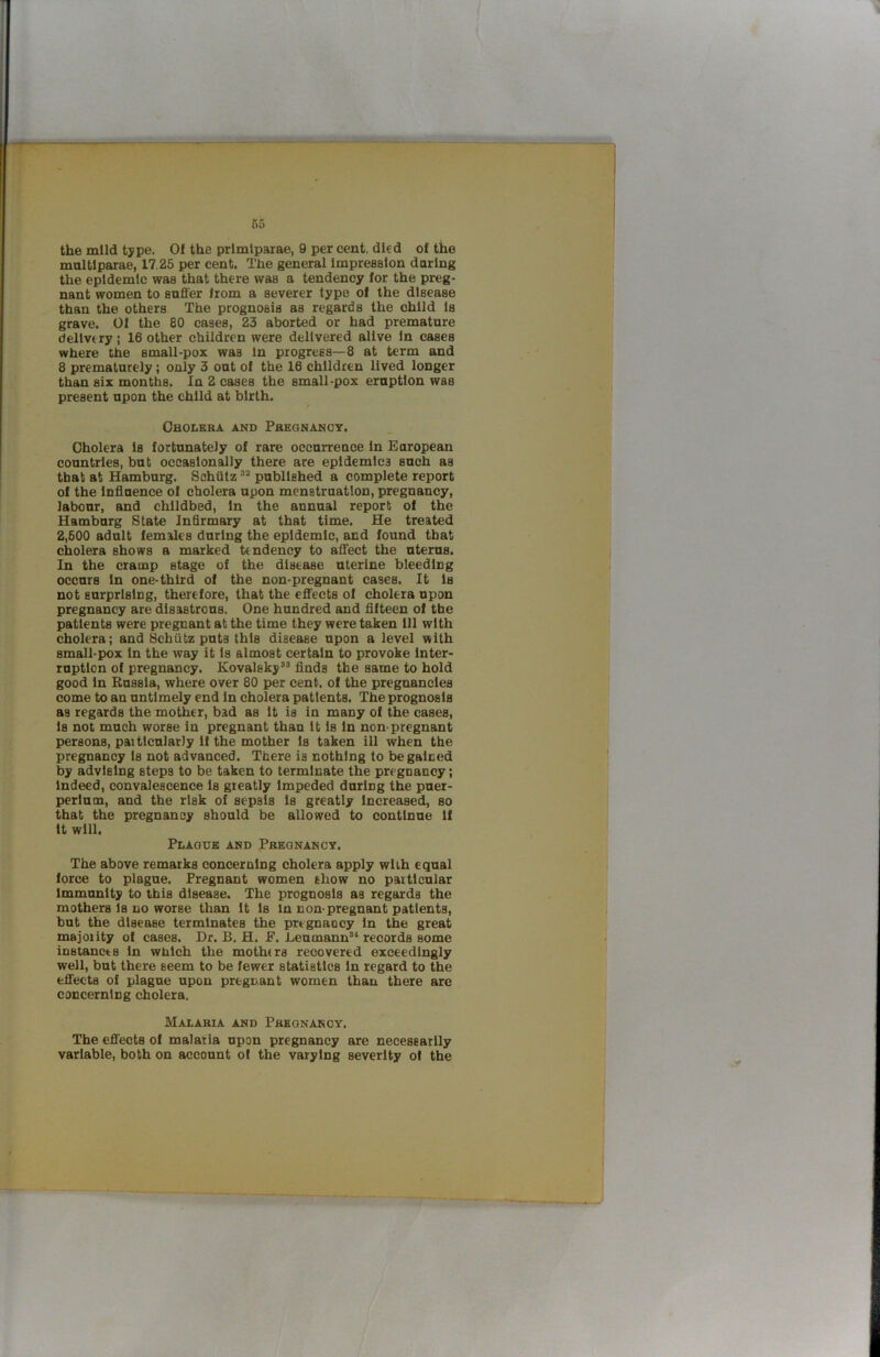 fi5 the mild type. Of the prlmlparae, 9 per cent, died of the multlparae, 17.25 per cent. The general Impression daring the epidemic was that there was a tendency for the preg- nant women to suffer from a severer type of the disease than the others The prognosis as regards the child Is grave. Of the 80 cases, 23 aborted or had premature dellvt ry; 16 other children were delivered alive In cases where the small-pox was In progress—8 at term and 8 prematurely; only 3 out of the 16 children lived longer than six months. In 2 cases the small-pox eruption was present upon the child at birth. Cholera and Pregnancy. Cholera Is fortunately of rare occurrence In European countries, but occasionally there are epidemics such as that at Hamburg. Schiitz published a complete report of the Inffuence of cholera upon menstruation, pregnancy, labour, and childbed, in the annual report of the Hamburg State Infirmary at that time. He treated 2,500 adult females during the epidemic, and found that cholera shows a marked tendency to affect the uterus. In the cramp stage of the disease uterine bleeding occurs In one-third of the non-pregnant cases. It Is not surprising, therefore, that the effects of cholera upon pregnancy are disastrous. One hundred and fifteen of the patients were pregnant at the time they were taken ill with cholera; and Schiitz puts this disease upon a level with small-pox In the way it Is almost certain to provoke Inter- ruption of pregnancy. Kovalsky’® finds the same to hold good In Russia, where over 80 per cent, of the pregnancies come to an untimely end in cholera patients. The prognosis as regards the mother, bad as it is in many of the cases, Is not much worse in pregnant than It Is In non-pregnant persons, paitlcularly It the mother is taken ill when the pregnancy Is not advanced. There is nothing to be gained by advising steps to be taken to terminate the pregnancy; indeed, convalescence is greatly Impeded during the puer- perlum, and the risk of sepsis Is greatly Increased, so that the pregnancy should be allowed to continue If It will. Plague and Pregnancy. The above remarks concerning cholera apply with equal force to plague. Pregnant women show no particular Immunity to this disease. The prognosis as regards the mothers Is no worse than It Is in non-pregnant patients, but the disease terminates the pregnancy in the great majority of cases. Dr. B. H. F. Leumann®‘ records some instances in which the mothers recovered exceedingly well, but there seem to be fewer statistics In regard to the effects of plague upon pregnant women than there arc concerning cholera. Malarsa and Pregnancy. The effects of malaria upon pregnancy are necessarily variable, both on account of the varying severity of the